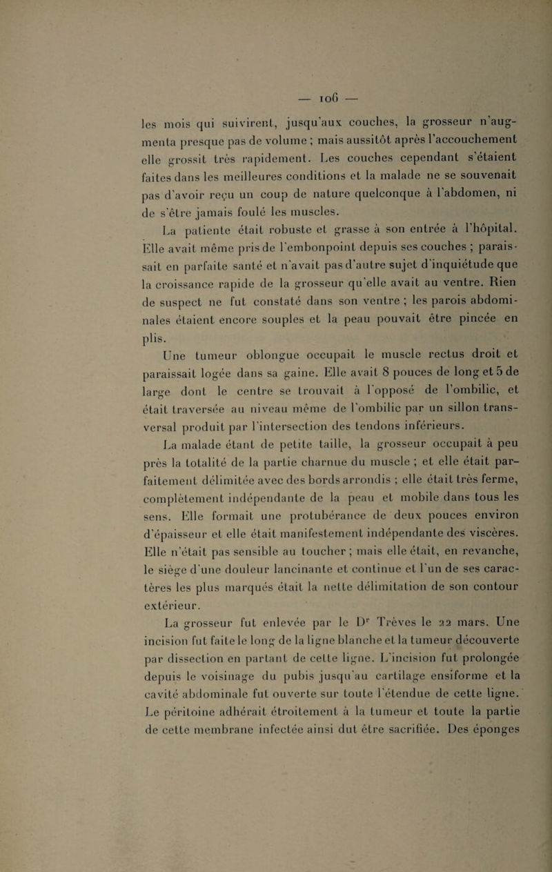 les mois qui suivirent, jusqu’aux couches, la grosseur n’aug¬ menta presque pas de volume ; mais aussitôt après l’accouchement elle grossit très rapidement. Les couches cependant s’étaient faites dans les meilleures conditions et la malade ne se souvenait pas d’avoir reçu un coup de nature quelconque à l'abdomen, ni de s'être jamais foulé les muscles. La patiente était robuste et grasse à son entrée à l’hôpital. Elle avait même pris de l’embonpoint depuis ses couches ; parais¬ sait en parfaite santé et n'avait pas d’autre sujet d'inquiétude que la croissance rapide de la grosseur qu’elle avait au ventre. Rien de suspect ne fut constaté dans son ventre ; les parois abdomi¬ nales étaient encore souples et la peau pouvait être pincée en plis. Une tumeur oblongue occupait le muscle rectus droit et paraissait logée dans sa gaine. Elle avait 8 pouces de long et 5 de large dont le centre se trouvait à l’opposé de l’ombilic, et était traversée au niveau même de l’ombilic par un sillon trans¬ versal produit par l’intersection des tendons inférieurs. La malade étant de petite taille, la grosseur occupait à peu près la totalité de la partie charnue du muscle ; et elle était par¬ faitement délimitée avec des bords arrondis ; elle était très ferme, complètement indépendante de la peau et mobile dans tous les sens. Elle formait une protubérance de deux pouces environ d’épaisseur et elle était manifestement indépendante des viscères. Elle n’était pas sensible au toucher ; mais elle était, en revanche, le siège d'une douleur lancinante et continue et l'un de ses carac¬ tères les plus marqués était la nette délimitation de son contour extérieur. La grosseur fut enlevée par le Dr Trêves le 22 mars. Une incision fut faite le long de la ligne blanche et la tumeur découverte par dissection en partant de cette ligne. L’incision fut prolongée depuis le voisinage du pubis jusqu'au cartilage ensiforme et la cavité abdominale fut ouverte sur toute l’étendue de cette ligne. Le péritoine adhérait étroitement à la tumeur et toute la partie de cette membrane infectée ainsi dut être sacrifiée. Des éponges
