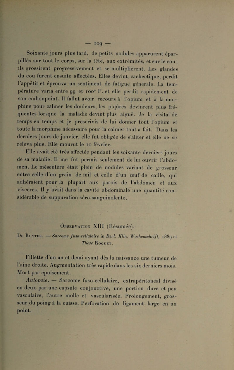 Soixante jours plus tard, de petits nodules apparurent épar¬ pillés sur tout le corps, sur la tête, aux extrémités, et sur le cou: ils grossirent progressivement et se multiplièrent. Les glandes du cou furent ensuite affectées. Elles devint cachectique, perdit l'appétit et éprouva un sentiment de fatigue générale. La tem¬ pérature varia entre 99 et ioo° F. et elle perdit rapidement de son embonpoint. Il fallut avoir recours à l'opium et à la mor¬ phine pour calmer les douleurs, les piqûres devinrent plus fré¬ quentes lorsque la maladie devint plus aiguë. Je la visitai de temps en temps et je prescrivis de lui donner tout l'opium et toute la morphine nécessaire pour la calmer tout à fait. Dans les derniers jours de janvier, elle fut obligée de s’aliter et elle ne se releva plus. Elle mourut le 10 février. Elle avait été très affectée pendant les soixante derniers jours de sa maladie. Il me fut permis seulement de lui ouvrir l’abdo¬ men. Le mésentère était plein de nodules variant de grosseur entre celle d'un grain de mil et celle d’un œuf de caille, qui adhéraient pour la plupart aux parois de l’abdomen et aux viscères. Il y avait dans la cavité abdominale une quantité con¬ sidérable de suppuration séro-sanguinolente. Observation XIII (Résumée). De Ru ytek. — Sarcome Juso-cellulaire in Berl. Klin. Wochenschrift, 1889 et Thèse Roguet. Fillette d un an et demi ayant dès la naissance une tumeur de 1 aine droite. Augmentation très rapide dans les six derniers mois. Mort par épuisement. Autopsie. — Sarcome fuso-cellulaire, extrapéritonéal divisé en deux par une capsule conjonctive, une portion dure et peu vasculaire, 1 autre molle et vascularisée. Prolongement, gros- O > o seur du poing à la cuisse. Perforation du ligament large en un point.