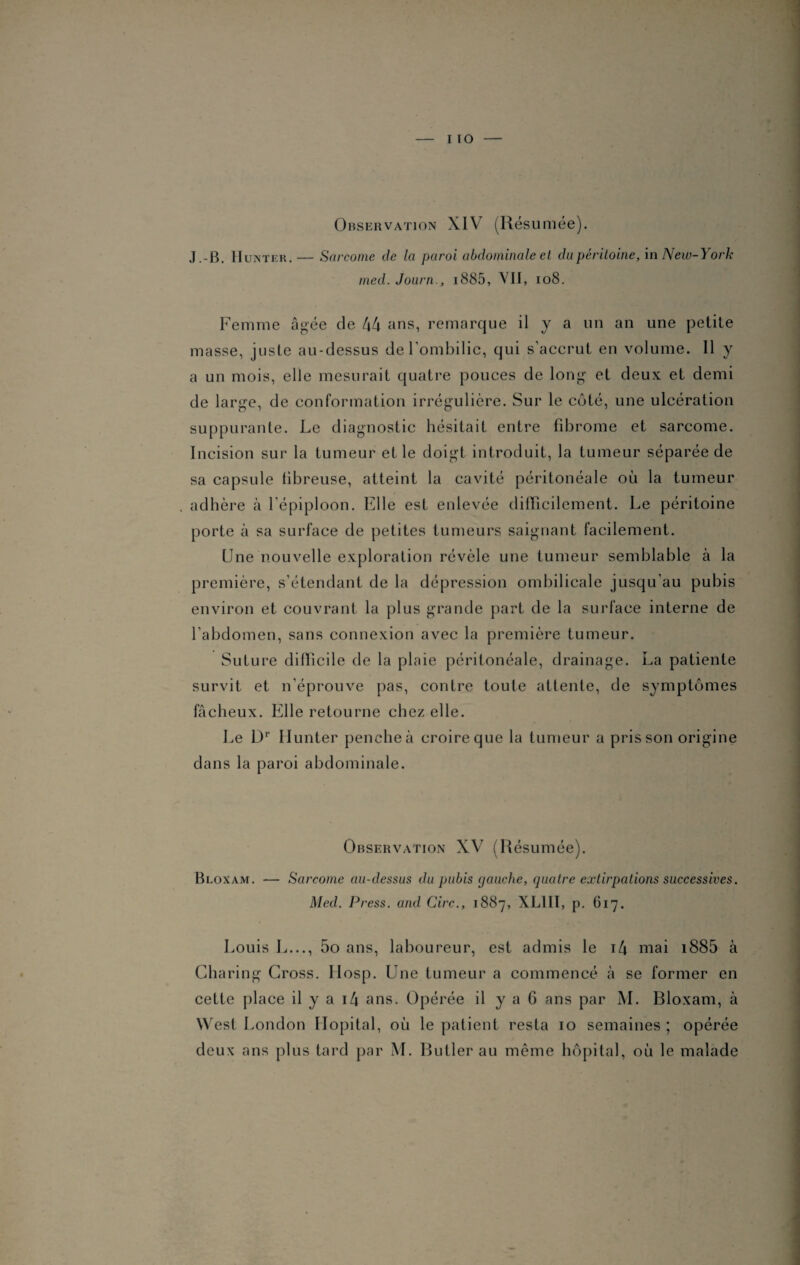 i ro Observation XIV (Résumée). J.-B. IIun ter .— Sarcome de la paroi abdominale et du péritoine, in New-York med. Journ., i885, VII, 108. Femme âgée de 44 ans, remarque il y a un an une petite masse, juste au-dessus de l'ombilic, qui s’accrut en volume. Il y a un mois, elle mesurait quatre pouces de long- et deux et demi de large, de conformation irrégulière. Sur le côté, une ulcération suppurante. Le diagnostic hésitait entre fibrome et sarcome. Incision sur la tumeur et le doigt introduit, la tumeur séparée de sa capsule fibreuse, atteint la cavité péritonéale où la tumeur adhère à l’épiploon. Elle est enlevée difficilement. Le péritoine porte à sa surface de petites tumeurs saignant facilement. Une nouvelle exploration révèle une tumeur semblable à la première, s’étendant de la dépression ombilicale jusqu'au pubis environ et couvrant la plus grande part de la surface interne de l’abdomen, sans connexion avec la première tumeur. Suture difficile de la plaie péritonéale, drainage. La patiente survit et n’éprouve pas, contre toute attente, de symptômes fâcheux. Elle retourne chez elle. Le Dr Hunter penche à croire que la tumeur a pris son origine dans la paroi abdominale. Observation XV (Résumée). Bloxam. — Sarcome au-dessus du pubis gauche, quatre extirpations successives. Med. Press, and Cire., 1887, XL1II, p. 617. Louis L..., 5o ans, laboureur, est admis le t4 mai i885 à Charing Cross. Hosp. Une tumeur a commencé à se former en cette place il y a 14 ans. Opérée il y a 6 ans par M. Bloxam, à West London Hôpital, où le patient resta 10 semaines ; opérée deux ans plus tard par M. Butler au même hôpital, où le malade