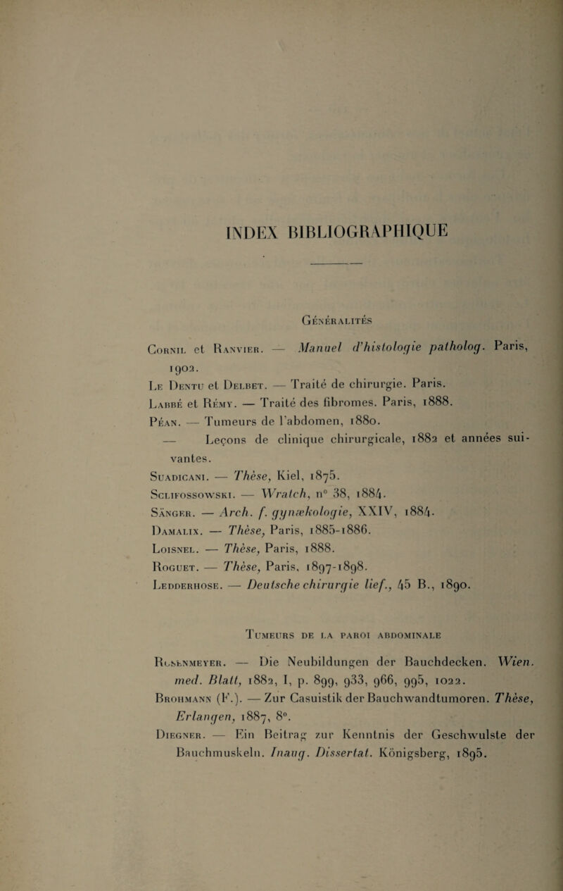 INDEX BIBLIOGRAPHIQUE Généralités Gornil et Ranvier. — Manuel d’histologie patholog. Paris, 1902. Le Dentu et Delbet. — Traité de chirurgie. Paris. Labbé et Rémy. — Traité des fibromes. Paris, 1888. Péan. — Tumeurs de l’abdomen, 1880. — Leçons de clinique chirurgicale, 1882 et années sui¬ vantes. Suadicani. — Thèse, Kiel, 1875. Sclifossowski. — Wratch, n° 38, 1884 - Sângkr. — Arch. f. gynækologie, XXIV, 1884- Damalix. — Thèse, Paris, i885-i886. Loisnel. — Thèse, Paris, 1888. Roguet. — Thèse, Paris, 1897-1898. Ledderhose. — Deutsche chirurgie lief., 45 B., 1890. Tumeurs de la paroi abdominale Rgsenmeyer. — Die Neubildungen der Bauchdecken. Wien. med. Blatt, 1882, I, p. 899, 933, 966, 995, 1022. Brohmann (F.). —Zur Casuistik der Bauchwandtumoren. Thèse, Erlangen, 1887, 8°. Diegner. — Fin Beitrag zur Kenntnis der Geschwulste der Bauchmuskeln. Tnaug. Dissertai. Kônigsberg, 1895.