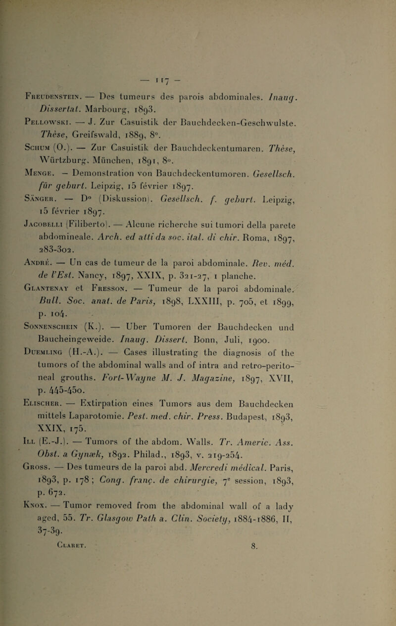 Freudenstein. — Des tumeurs des parois abdominales. Diaug. Dissertât. Marbourg, i8q3. Pellowski. — J. Zur Casuistik der Bauchdecken-Geschwulste. Thèse, Greifswald, 1889, 8°. Schum (O.). — Zur Casuistik der Bauchdeckentumaren. Thèse, Würtzburg. München, 1891, 8°. Menge. — Démonstration von Bauchdeckentumoren. Gesellsch. fur geburt. Leipzig, i5 février 1897. Sânger. — D° (Diskussion). Gesellsch. f. geburt. Leipzig, i5 février 1897. Jacobelli (Filiberto). — Alcune richerche sui tumori délia parete abdomineale. Arch. ed atti da soc. ital. di chir. Roma, 1807, 283-3o2. André. — Un cas de tumeur de la paroi abdominale. Rev. méd. de l’Est. Nancy, 1897, XXIX, p. 321-27, 1 planche. Glantenay et Fresson. — Tumeur de la paroi abdominale. Bull. Soc. anal, de Paris, 1898, LXXIII, p. 705, et 1899, p. 104. > Sonnenschein (K.). — Uber Tumoren der Bauchdecken und Baucheingeweide. Inaug. Dissert. Bonn, Juli, 1900. Duemling (H.-A.). — Cases illustrating the diagnosis of the tumors of the abdominal walls and of intra and retro-perito- neal grouths. Fort-Wayne M. J. Magazine, 1897, XVII, p. 445-45o. Elischer. — Extirpation eines Tumors aus dem Bauchdecken mittels Laparotomie. Pest. med. chir. Press. Budapest, i8p3, XXIX, 175. Ill (E.-J.). — Tumors of the abdom. VValls. Tr. Americ. Ass. Obst. a Gynæk, 1892. Philad., 1893, v. 219-254. Gross. — Des tumeurs de la paroi abd. Mercredi médical. Paris, 1893, p. 178; Cong. franc, de chirurgie, 7e session, 1893, p. 672. Knox. — Tumor removed from the abdominal wall of a lady aged, 55. Tr. Glasgow Path a. Clin. Society, 1884-1886, II, 37-39.