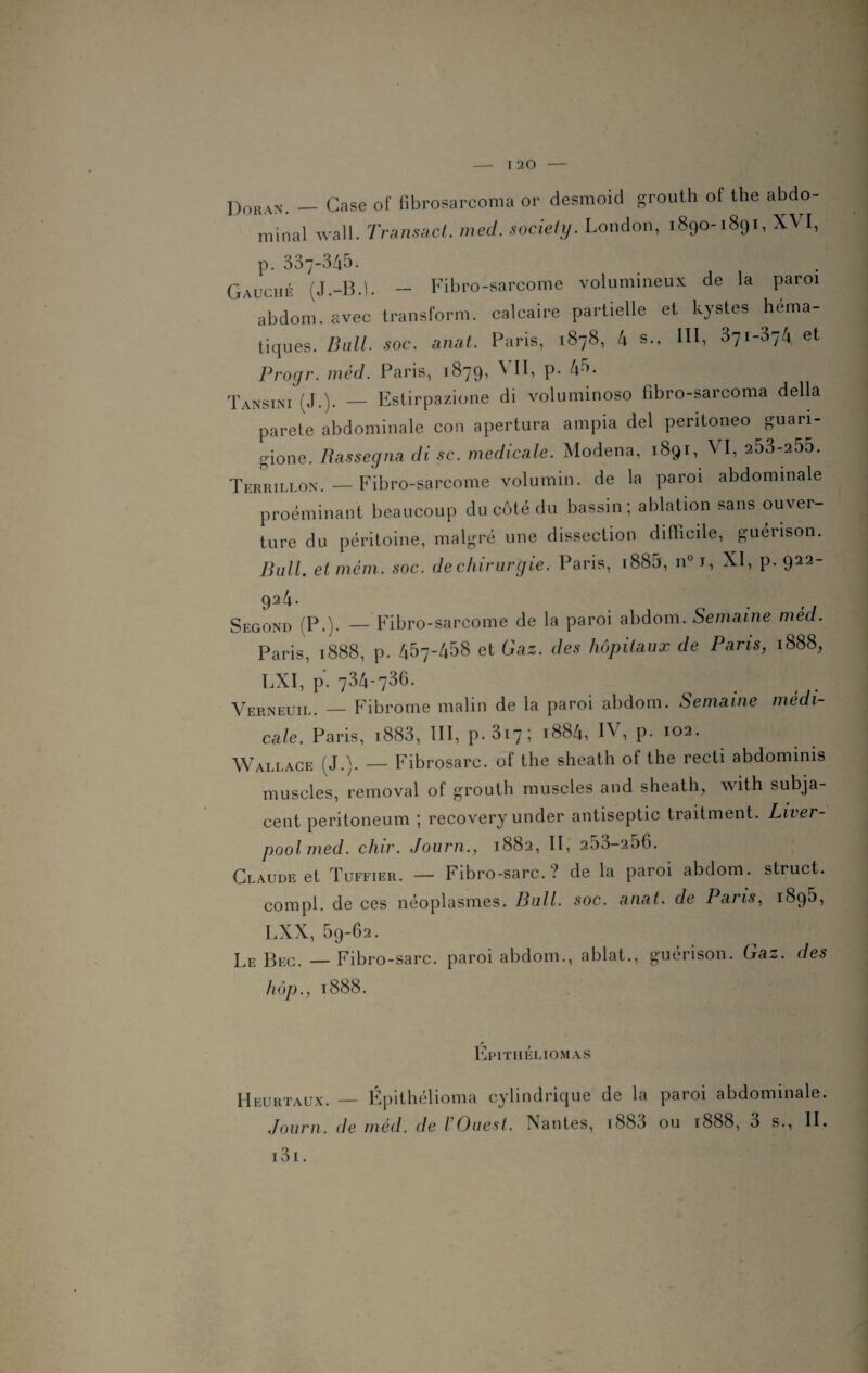 Doran. — Case of fibrosarcoma or desmoid grouth of the abdo¬ minal wall. Transact. med. society. London, 1890-1891, XVI, p. 337-345. Gauche (J.-B.l. — Fibro-sarcome volumineux de la paroi abdom. avec transform. calcaire partielle et kystes héma¬ tiques. Bull. soc. anal. Paris, 1878, 4 s., III, 371-374 et Progr. méd. Paris, 1879, VII, p. 4-5. Tansini (J.). — Estirpazione di voluminoso fibro-sarcoma délia parete abdominale con apertura ampia del pentoneo guari- gione. Bassegna di sc. medicale. Modena, 1891, VI, 253-255. Terrillon.—Fibro-sarcome volumin. de la paroi abdominale proéminant beaucoup du côté du bassin; ablation sans ouver¬ ture du péritoine, malgré une dissection difficile, guérison. Unit et me ni. soc. de chirurgie. Paris, i885, n° J, XI, p. 922- 924. Second (P.). — Fibro-sarcome de la paroi abdom. Semaine méd. Paris, 1888, p. 457-458 et Gaz. des hôpitaux de Paris, 1888, LXI, p. 734-735. Verneuil. — Fibrome malin de la paroi abdom. Semaine médi¬ cale. Paris, 1883, III, p.3i7; 1884, IV, p. 102. Wallace (J.). — Fibrosarc. of the sheath of the recti abdominis muscles, removal of grouth muscles and sheath, with subja- cent peritoneum ; recovery under antiseptie traitment. Liver- poolmed. chir. Journ., 1882, II, 253-256. Claude et Tuffier. — Fibro-sarc. ? de la paroi abdom. struct. compl. de ces néoplasmes. Bull. soc. anat. de Pans, 1895, LXX, 59-62. Le Bec. — Fibro-sarc. paroi abdom., ablat., guérison. Ga~. des hop., 1888. r Epithèliomas IIeurtaux. — Épithélioma cylindrique de la paroi abdominale. Journ. de méd. de / Ouest. Nantes, iS83 ou 1888, 3 s., IL 131.