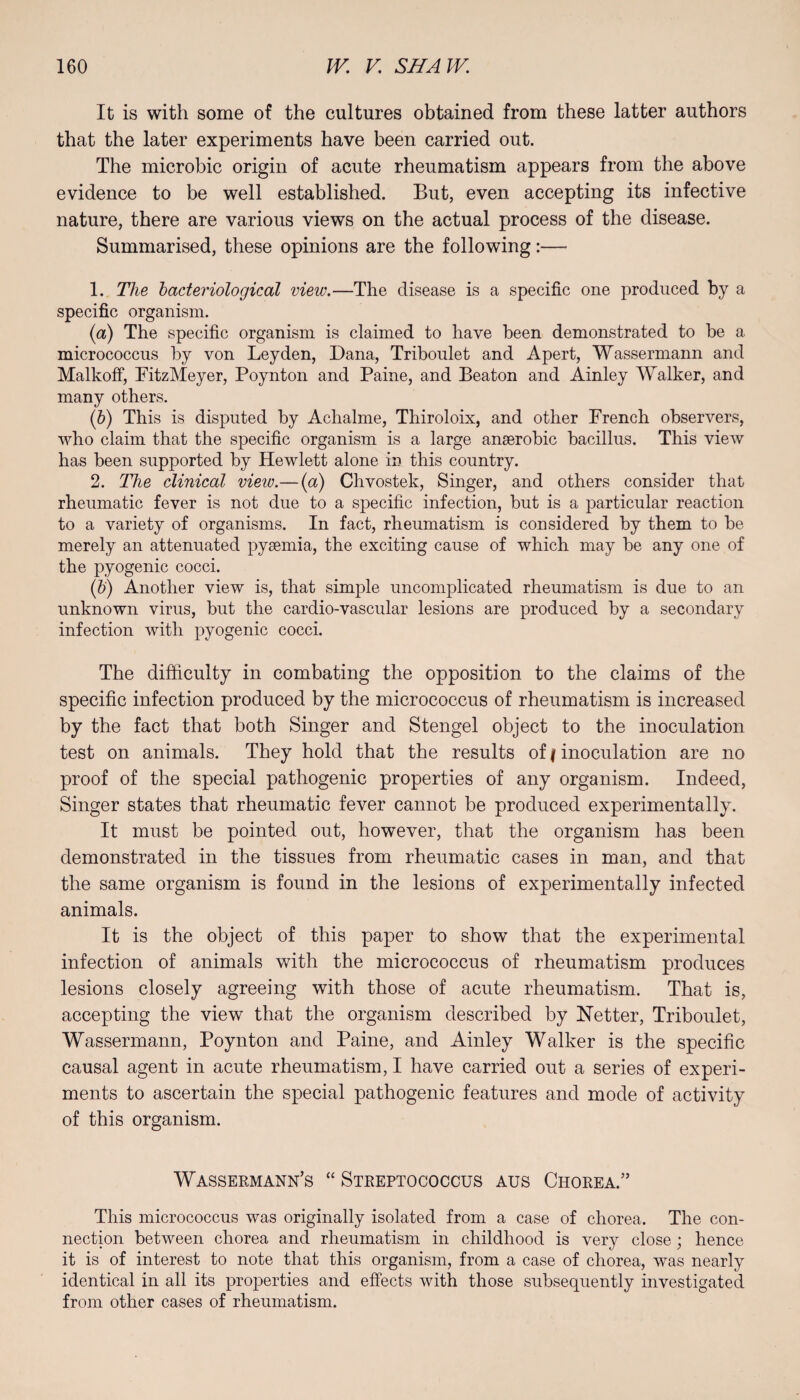 It is with some of the cultures obtained from these latter authors that the later experiments have been carried out. The microbic origin of acute rheumatism appears from the above evidence to be well established. But, even accepting its infective nature, there are various views on the actual process of the disease. Summarised, these opinions are the following:— 1. The bacteriological view.—The disease is a specific one produced by a specific organism. (a) The specific organism is claimed to have been demonstrated to be a micrococcus by von Leyden, Dana, Triboulet and Apert, Wassermann and Malkoff, FitzMeyer, Poynton and Paine, and Beaton and Ainley Walker, and many others. (b) This is disputed by Achalme, Thiroloix, and other French observers, who claim that the specific organism is a large anaerobic bacillus. This view has been supported by Hewlett alone in this country. 2. The clinical view.— (a) Chvostek, Singer, and others consider that rheumatic fever is not due to a specific infection, but is a particular reaction to a variety of organisms. In fact, rheumatism is considered by them to be merely an attenuated pyaemia, the exciting cause of which may be any one of the pyogenic cocci. (b) Another view is, that simple uncomplicated rheumatism is due to an unknown virus, but the cardio-vascular lesions are produced by a secondary infection with pyogenic cocci. The difficulty in combating the opposition to the claims of the specific infection produced by the micrococcus of rheumatism is increased by the fact that both Singer and Stengel object to the inoculation test on animals. They hold that the results of (inoculation are no proof of the special pathogenic properties of any organism. Indeed, Singer states that rheumatic fever cannot be produced experimentally. It must be pointed out, however, that the organism has been demonstrated in the tissues from rheumatic cases in man, and that the same organism is found in the lesions of experimentally infected animals. It is the object of this paper to show that the experimental infection of animals with the micrococcus of rheumatism produces lesions closely agreeing with those of acute rheumatism. That is, accepting the view that the organism described by Netter, Triboulet, Wassermann, Poynton and Paine, and Ainley Walker is the specific causal agent in acute rheumatism, I have carried out a series of experi¬ ments to ascertain the special pathogenic features and mode of activity of this organism. Wasserm Ann’s “ Streptococcus aus Chorea.” This micrococcus was originally isolated from a case of chorea. The con¬ nection between chorea and rheumatism in childhood is very close; hence it is of interest to note that this organism, from a case of chorea, was nearly identical in all its properties and effects with those subsequently investigated from other cases of rheumatism.