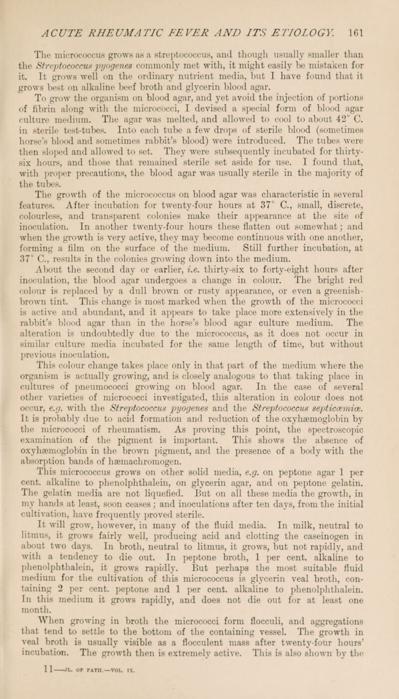 The micrococcus grows as a streptococcus, and though usually smaller than the Streptococcus pyogenes commonly met with, it might easily he mistaken for it. It grows well on the ordinary nutrient media, but I have found that it grows best on alkaline beef broth and glycerin blood agar. To grow the organism on blood agar, and yet avoid the injection of portions of fibrin along with the micrococci, I devised a special form of blood agar culture medium. The agar was melted, and allowed to cool to about 42' C. in sterile test-tubes. Into each tube a few drops of sterile blood (sometimes horse’s blood and sometimes rabbit’s blood) were introduced. The tubes were then sloped and allowed to set. They were subsequently incubated for thirty- six hours, and those that remained sterile set aside for use. I found that, with proper precautions, the blood agar was usually sterile in the majority of the tubes. The growth of the micrococcus on blood agar was characteristic in several features. After incubation for twenty-four hours at 37J C., small, discrete, colourless, and transparent colonies make their appearance at the site of inoculation. In another twenty-four hours these flatten out somewhat; and when the growth is very active, they may become continuous with one another, forming a film on the surface of the medium. Still further incubation, at 37 C., results in the colonies growing down into the medium. About the second day or earlier, i.e. thirty-six to forty-eight hours after inoculation, the blood agar undergoes a change in colour. The bright red colour is replaced by a dull brown or rusty appearance, or even a greenish- brown tint. This change is most marked when the growth of the micrococci is active and abundant, and it appears to take place more extensively in the rabbit’s blood agar than in the horse’s blood agar culture medium. The alteration is undoubtedly due to the micrococcus, as it does not occur in similar culture media incubated for the same length of time, but without previous inoculation. This colour change takes place only in that part of the medium where the organism is actually growing, and is closely analogous to that taking place in cultures of pneumococci growing on blood agar. In the case of several other varieties of micrococci investigated, this alteration in colour does not occur, e.g. with the Streptococcus pyogenes and the Streptococcus septiccemice. It is probably due to acid formation and reduction of the oxyhsemoglobin by the micrococci of rheumatism. As proving this point, the spectroscopic examination of the pigment is important. This shows the absence of oxyhaemoglobin in the brown pigment, and the presence of a body with the absorption bands of haemachromogen. This micrococcus grows on other solid media, e.g. on peptone agar 1 per cent, alkaline to phenolphthalein, on glycerin agar, and on peptone gelatin. The gelatin media are not liquefied. But on all these media the growth, in mv hands at least, soon ceases; and inoculations after ten days, from the initial cultivation, have frequently proved sterile. It will grow, however, in many of the fluid media. In milk, neutral to litmus, it grows fairly well, producing acid and clotting the caseinogen in about two days. In broth, neutral to litmus, it grows, but not rapidly, and with a tendency to die out. In peptone broth, 1 per cent, alkaline to phenolphthalein, it grows rapidly. But perhaps the most suitable fluid medium for the cultivation of this micrococcus is glycerin veal broth, con¬ taining 2 per cent, peptone and 1 per cent, alkaline to phenolphthalein. In this medium it grows rapidly, and does not die out for at least one month. W1 len growing in broth the micrococci form flocculi, and aggregations that tend to settle to the bottom of the containing vessel. The growth in veal broth is usually visible as a flocculent mass after twenty-four hours’ incubation. The growth then is extremely active. This is also shown by the 1 1-JL. OK PATH.—VOL. IX.