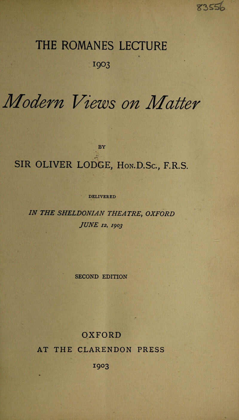 THE ROMANES LECTURE * 1903 Modern Views on Matter BY SIR OLIVER LODGE, Hon.D.Sc., F.R.S. DELIVERED IN THE SHELDONIAN THEATRE, OXFORD JUNE 12, 1903 SECOND EDITION OXFORD AT THE CLARENDON PRESS 1903