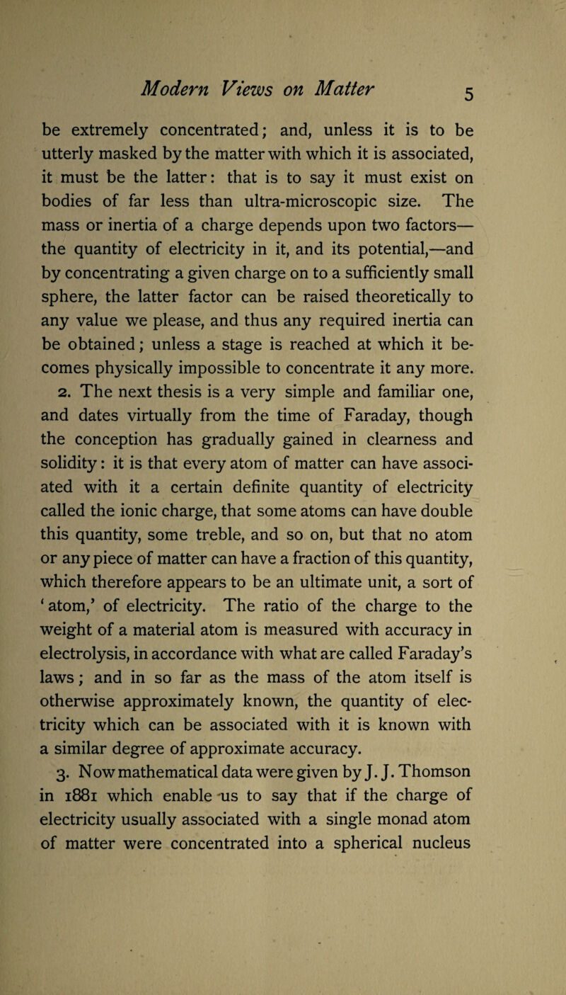 be extremely concentrated; and, unless it is to be utterly masked by the matter with which it is associated, it must be the latter: that is to say it must exist on bodies of far less than ultra-microscopic size. The mass or inertia of a charge depends upon two factors— the quantity of electricity in it, and its potential,—and by concentrating a given charge on to a sufficiently small sphere, the latter factor can be raised theoretically to any value we please, and thus any required inertia can be obtained; unless a stage is reached at which it be¬ comes physically impossible to concentrate it any more. 2. The next thesis is a very simple and familiar one, and dates virtually from the time of Faraday, though the conception has gradually gained in clearness and solidity: it is that every atom of matter can have associ¬ ated with it a certain definite quantity of electricity called the ionic charge, that some atoms can have double this quantity, some treble, and so on, but that no atom or any piece of matter can have a fraction of this quantity, which therefore appears to be an ultimate unit, a sort of ‘ atom/ of electricity. The ratio of the charge to the weight of a material atom is measured with accuracy in electrolysis, in accordance with what are called Faraday’s laws; and in so far as the mass of the atom itself is otherwise approximately known, the quantity of elec¬ tricity which can be associated with it is known with a similar degree of approximate accuracy. 3. Now mathematical data were given by J. J. Thomson in 1881 which enable *us to say that if the charge of electricity usually associated with a single monad atom of matter were concentrated into a spherical nucleus