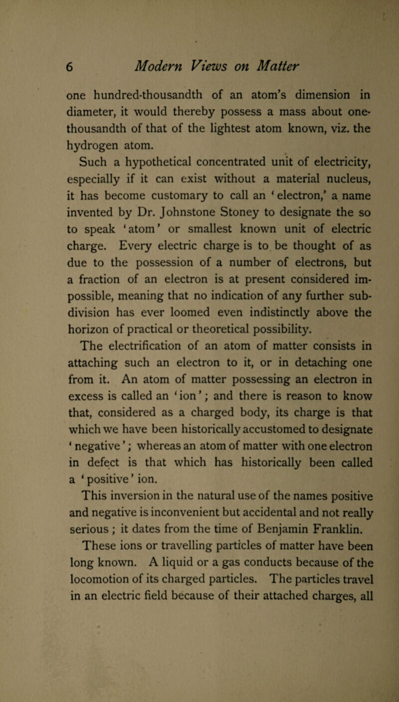 one hundred-thousandth of an atom's dimension in diameter, it would thereby possess a mass about one- thousandth of that of the lightest atom known, viz. the hydrogen atom. Such a hypothetical concentrated unit of electricity, especially if it can exist without a material nucleus, it has become customary to call an ‘ electron/ a name invented by Dr. Johnstone Stoney to designate the so to speak ‘atom' or smallest known unit of electric charge. Every electric charge is to be thought of as due to the possession of a number of electrons, but a fraction of an electron is at present considered im¬ possible, meaning that no indication of any further sub¬ division has ever loomed even indistinctly above the horizon of practical or theoretical possibility. The electrification of an atom of matter consists in attaching such an electron to it, or in detaching one from it. An atom of matter possessing an electron in excess is called an 1 ion ’; and there is reason to know that, considered as a charged body, its charge is that which we have been historically accustomed to designate 1 negative ’; whereas an atom of matter with one electron in defect is that which has historically been called a 4 positive * ion. This inversion in the natural use of the names positive and negative is inconvenient but accidental and not really serious ; it dates from the time of Benjamin Franklin. These ions or travelling particles of matter have been long known. A liquid or a gas conducts because of the locomotion of its charged particles. The particles travel in an electric field because of their attached charges, all