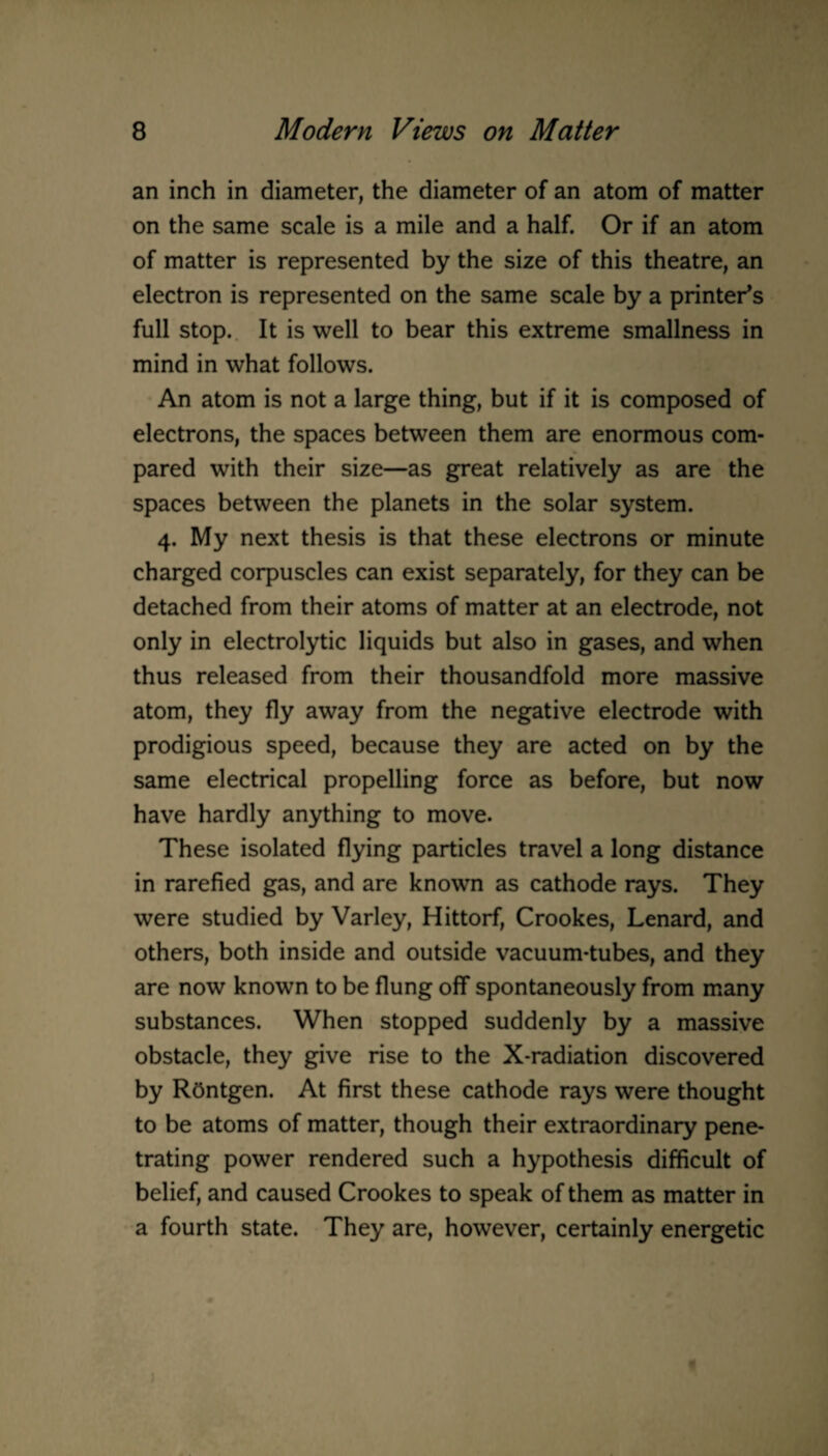 an inch in diameter, the diameter of an atom of matter on the same scale is a mile and a half. Or if an atom of matter is represented by the size of this theatre, an electron is represented on the same scale by a printer’s full stop. It is well to bear this extreme smallness in mind in what follows. An atom is not a large thing, but if it is composed of electrons, the spaces between them are enormous com¬ pared with their size—as great relatively as are the spaces between the planets in the solar system. 4. My next thesis is that these electrons or minute charged corpuscles can exist separately, for they can be detached from their atoms of matter at an electrode, not only in electrolytic liquids but also in gases, and when thus released from their thousandfold more massive atom, they fly away from the negative electrode with prodigious speed, because they are acted on by the same electrical propelling force as before, but now have hardly anything to move. These isolated flying particles travel a long distance in rarefied gas, and are known as cathode rays. They were studied by Varley, Hittorf, Crookes, Lenard, and others, both inside and outside vacuum-tubes, and they are now known to be flung off spontaneously from many substances. When stopped suddenly by a massive obstacle, they give rise to the X-radiation discovered by ROntgen. At first these cathode rays were thought to be atoms of matter, though their extraordinary pene¬ trating power rendered such a hypothesis difficult of belief, and caused Crookes to speak of them as matter in a fourth state. They are, however, certainly energetic