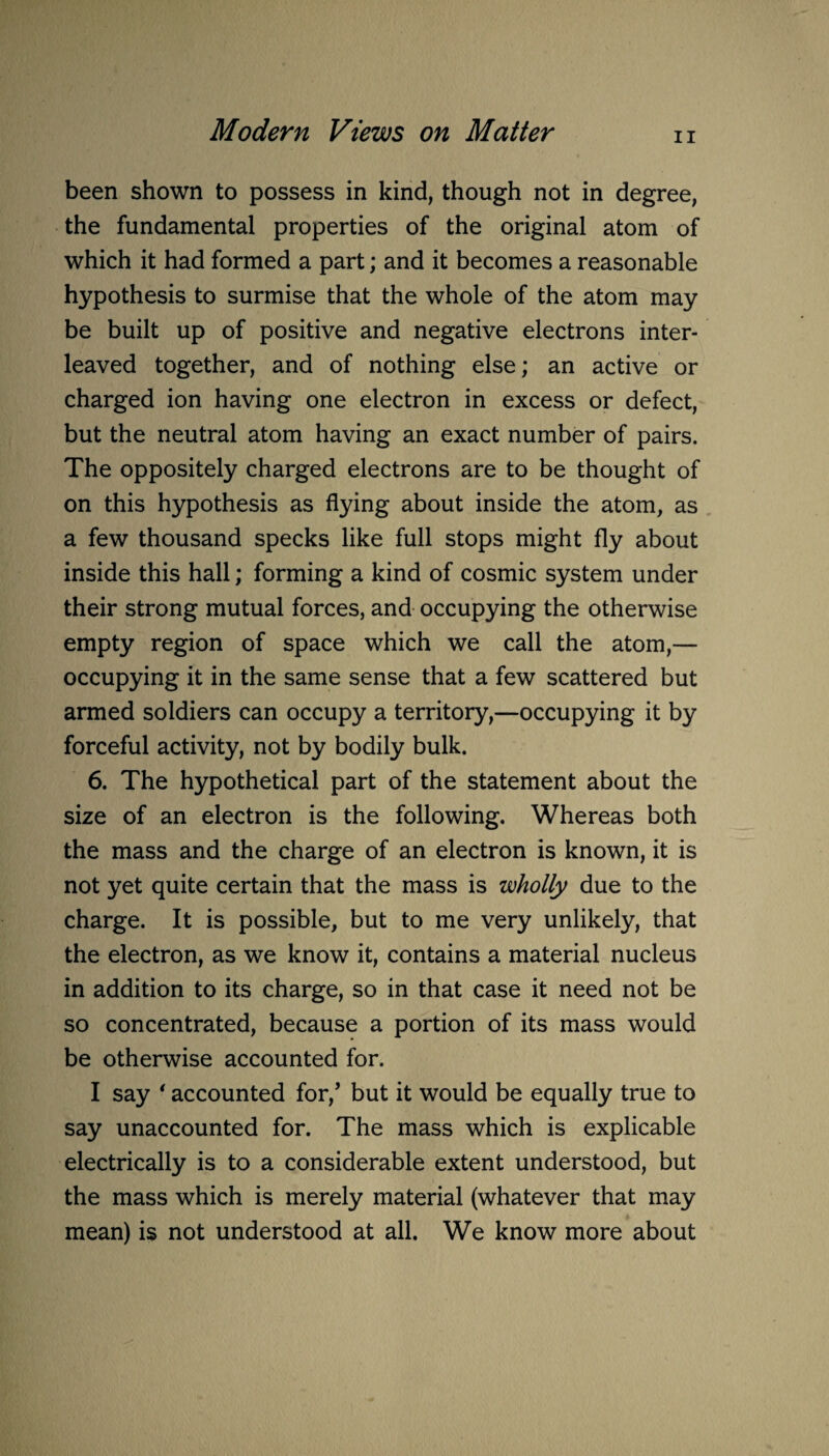 ii been shown to possess in kind, though not in degree, the fundamental properties of the original atom of which it had formed a part; and it becomes a reasonable hypothesis to surmise that the whole of the atom may be built up of positive and negative electrons inter¬ leaved together, and of nothing else; an active or charged ion having one electron in excess or defect, but the neutral atom having an exact number of pairs. The oppositely charged electrons are to be thought of on this hypothesis as flying about inside the atom, as a few thousand specks like full stops might fly about inside this hall; forming a kind of cosmic system under their strong mutual forces, and occupying the otherwise empty region of space which we call the atom,— occupying it in the same sense that a few scattered but armed soldiers can occupy a territory,—occupying it by forceful activity, not by bodily bulk. 6. The hypothetical part of the statement about the size of an electron is the following. Whereas both the mass and the charge of an electron is known, it is not yet quite certain that the mass is wholly due to the charge. It is possible, but to me very unlikely, that the electron, as we know it, contains a material nucleus in addition to its charge, so in that case it need not be so concentrated, because a portion of its mass would be otherwise accounted for. I say ' accounted for/ but it would be equally true to say unaccounted for. The mass which is explicable electrically is to a considerable extent understood, but the mass which is merely material (whatever that may mean) is not understood at all. We know more about