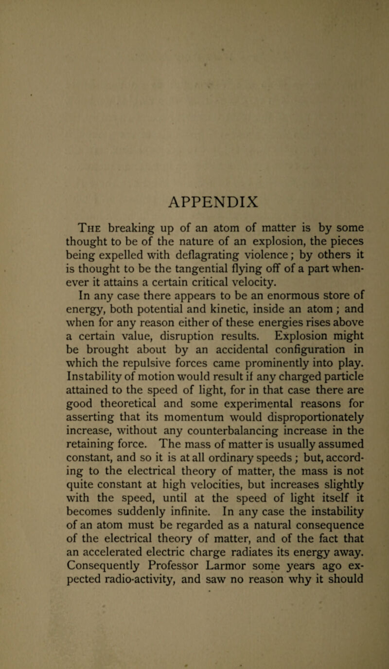 APPENDIX The breaking up of an atom of matter is by some thought to be of the nature of an explosion, the pieces being expelled with deflagrating violence; by others it is thought to be the tangential flying off of a part when¬ ever it attains a certain critical velocity. In any case there appears to be an enormous store of energy, both potential and kinetic, inside an atom; and when for any reason either of these energies rises above a certain value, disruption results. Explosion might be brought about by an accidental configuration in which the repulsive forces came prominently into play. Instability of motion would result if any charged particle attained to the speed of light, for in that case there are good theoretical and some experimental reasons for asserting that its momentum would disproportionately increase, without any counterbalancing increase in the retaining force. The mass of matter is usually assumed constant, and so it is at all ordinary speeds ; but, accord¬ ing to the electrical theory of matter, the mass is not quite constant at high velocities, but increases slightly with the speed, until at the speed of light itself it becomes suddenly infinite. In any case the instability of an atom must be regarded as a natural consequence of the electrical theory of matter, and of the fact that an accelerated electric charge radiates its energy away. Consequently Professor Larmor some years ago ex¬ pected radio-activity, and saw no reason why it should