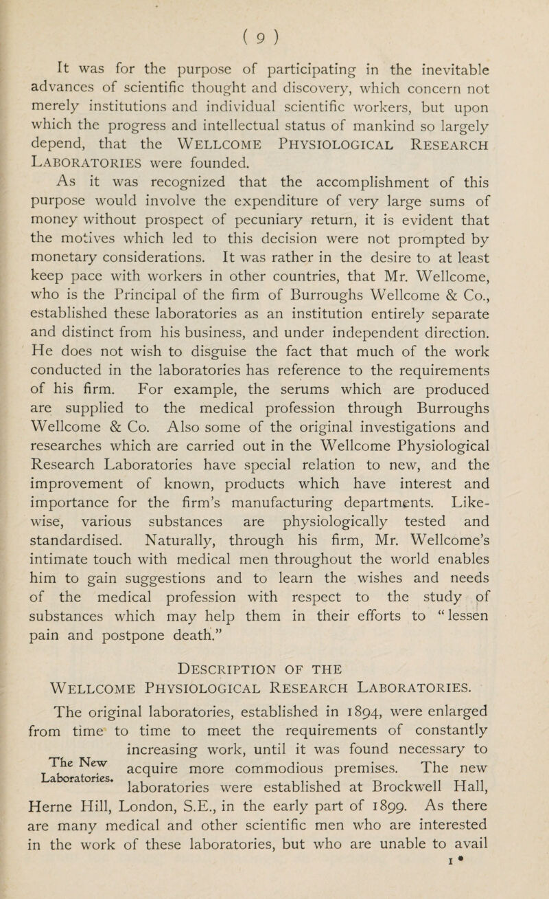 It was for the purpose of participating in the inevitable advances of scientific thought and discovery, which concern not merely institutions and individual scientific workers, but upon which the progress and intellectual status of mankind so largely depend, that the WELLCOME PHYSIOLOGICAL RESEARCH Laboratories were founded. As it was recognized that the accomplishment of this purpose would involve the expenditure of very large sums of money without prospect of pecuniary return, it is evident that the motives which led to this decision were not prompted by monetary considerations. It was rather in the desire to at least keep pace with workers in other countries, that Mr. Wellcome, who is the Principal of the firm of Burroughs Wellcome & Co., established these laboratories as an institution entirely separate and distinct from his business, and under independent direction. He does not wish to disguise the fact that much of the work conducted in the laboratories has reference to the requirements of his firm. For example, the serums which are produced are supplied to the medical profession through Burroughs Wellcome & Co. Also some of the original investigations and researches which are carried out in the Wellcome Physiological Research Laboratories have special relation to new, and the improvement of known, products which have interest and importance for the firm’s manufacturing departments. Like¬ wise, various substances are physiologically tested and standardised. Naturally, through his firm, Mr. Wellcome’s intimate touch with medical men throughout the world enables him to gain suggestions and to learn the wishes and needs of the medical profession with respect to the study of substances which may help them in their efforts to “ lessen pain and postpone death.” Description of the Wellcome Physiological Research Laboratories. The original laboratories, established in 1894, were enlarged from time to time to meet the requirements of constantly increasing work, until it was found necessary to The New aCqUire m0re commodious premises. The new laboratories were established at Brockwell Hall, Herne Hill, London, S.E., in the early part of 1899. As there are manv medical and other scientific men who are interested in the work of these laboratories, but who are unable to avail