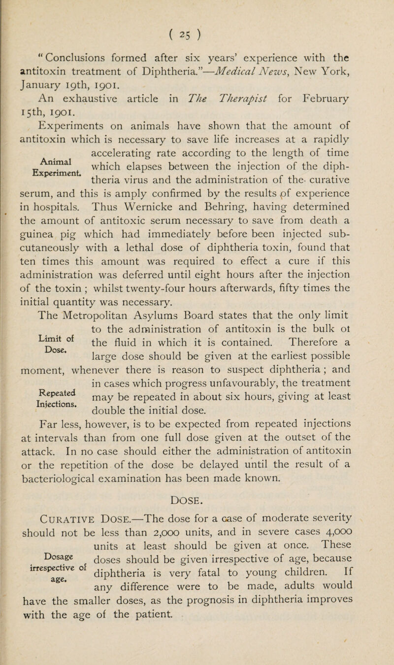 Animal Experiment “ Conclusions formed after six years’ experience with the antitoxin treatment of Diphtheria.”—Medical News, New York, January 19th, 1901. An exhaustive article in The Therapist for February 15th, 1901. Experiments on animals have shown that the amount of antitoxin which is necessary to save life increases at a rapidly accelerating rate according to the length of time which elapses between the injection of the diph¬ theria virus and the administration of the- curative serum, and this is amply confirmed by the results pf experience in hospitals. Thus Wernicke and Behring, having determined the amount of antitoxic serum necessary to save from death a guinea pig which had immediately before been injected sub¬ cutaneously with a lethal dose of diphtheria toxin, found that ten times this amount was required to effect a cure if this administration was deferred until eight hours after the injection of the toxin ; whilst twenty-four hours afterwards, fifty times the initial quantity was necessary. The Metropolitan Asylums Board states that the only limit to the administration of antitoxin is the bulk ol Limit of jn wpich it is contained. Therefore a Dose large dose should be given at the earliest possible moment, whenever there is reason to suspect diphtheria; and in cases which progress unfavourably, the treatment may be repeated in about six hours, giving at least double the initial dose. Far less, however, is to be expected from repeated injections at intervals than from one full dose given at the outset of the attack. In no case should either the administration of antitoxin or the repetition of the dose be delayed until the result of a bacteriological examination has been made known. Repeated Injections. DOSE. CURATIVE Dose.—The dose for a Gase of moderate severity should not be less than 2,000 units, and in severe cases 4,000 units at least should be given at once. These Dosage doses should be given irrespective of age, because irrespective of diphtheria is very fatal to young children. If any difference were to be made, adults would have the smaller doses, as the prognosis in diphtheria improves with the age of the patient.