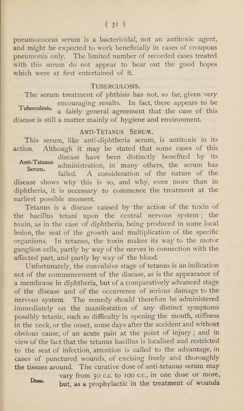 pneumococcus serum is a bactericidal, not an antitoxic agent, and might be expected to work beneficially in cases of croupous pneumonia only. The limited number of recorded cases treated with this serum do not appear to bear out the good hopes which were at first entertained of it. Tuberculosis. The serum treatment of phthisis has not, so far, given very encouraging results. In fact, there appears to be Tuberculosis* a fajr]y general agreement that the cure of this disease is still a matter mainly of hygiene and environment. Anti-T etanus Serum* Anti-Tetanus Serum. This serum, like anti-diphtheria serum, is antitoxic in its action. Although it may be stated that some cases of this disease have been distinctly benefited by its administration, in many others, the serum has failed. A consideration of the nature of the disease shows why this is so, and why, even more than in diphtheria, it is necessary to commence the treatment at the earliest possible moment. Tetanus is a disease caused by the action of the toxin of the bacillus tetani upon the central nervous system ; the toxin, as in the case of diphtheria, being produced in some local lesion, the seat of the growth and multiplication of the specific organisms. In tetanus, the toxin makes its way to the motor ganglion cells, partly by way of the nerves in connection with the affected part, and partly by way of the blood. Unfortunately, the convulsive stage of tetanus is an indication not of the commencement of the disease, as is the appearance of a membrane in diphtheria, but of a comparatively advanced stage of the disease and of the occurrence of serious damage to the nervous system. The remedy should therefore be administered immediately on the manifestation of any distinct symptoms possibly tetanic, such as difficulty in opening the mouth, stiffness in the neck, or the onset, some days after the accident and without obvious cause, of an acute pain at the point of injury ; and in view of the fact that the tetanus bacillus is localised and restricted to the seat of infection, attention is called to the advantage, in cases of punctured wounds, of excising freely and thoroughly the tissues around. The curative dose of anti-tetanus serum may vary from 50 c.c. to 100 c.c., in one dose or more, but, as a prophylactic in the treatment of wounds Dose.