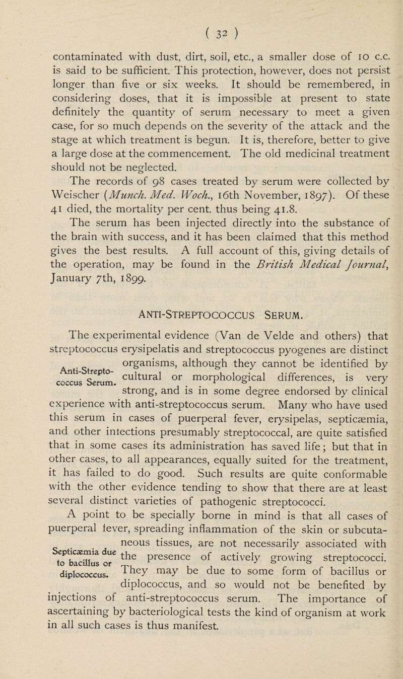 contaminated with dust, dirt, soil, etc., a smaller dose of io c.c. is said to be sufficient. This protection, however, does not persist longer than five or six weeks. It should be remembered, in considering doses, that it is impossible at present to state definitely the quantity of serum necessary to meet a given case, for so much depends on the severity of the attack and the stage at which treatment is begun. It is, therefore, better to give a large dose at the commencement. The old medicinal treatment should not be neglected. The records of 98 cases treated by serum were collected by Weischer {Munch. Med. Woch., 16th November, 1897). Of these 41 died, the mortality per cent, thus being 41.8. The serum has been injected directly into the substance of the brain with success, and it has been claimed that this method gives the best results. A full account of this, giving details of the operation, may be found in the British Medical journal, January 7th, 1899. Anti-Streptococcus Serum. The experimental evidence (Van de Velde and others) that streptococcus erysipelatis and streptococcus pyogenes are distinct organisms, although they cannot be identified by Anti-Strepto- ,, , , , . , ,.rr c cultural or morphological differences, is very coccus Serum. L *=> ’ J strong, and is in some degree endorsed by clinical experience with anti-streptococcus serum. Many who have used this serum in cases of puerperal fever, erysipelas, septicaemia, and other inlections presumably streptococcal, are quite satisfied that in some cases its administration has saved life; but that in other cases, to all appearances, equally suited for the treatment, it has failed to do good. Such results are quite conformable with the other evidence tending to show that there are at least several distinct varieties of pathogenic streptococci. A point to be specially borne in mind is that all cases of puerperal fever, spreading inflammation of the skin or subcuta¬ neous tissues, are not necessarily associated with bavfflus of6 Presence °f actively growing streptococci, diplococcus. They may be due to some form of bacillus or diplococcus, and so would not be benefited by injections of anti-streptococcus serum. The importance of ascertaining by bacteriological tests the kind of organism at work in all such cases is thus manifest.