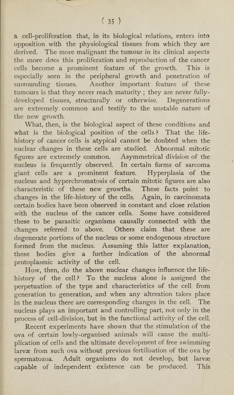 a cell-proliferation that, in its biological relations, enters into opposition with the physiological tissues from which they are derived. The more malignant the tumour in its clinical aspects the more does this proliferation and reproduction of the cancer cells become a prominent feature of the growth. This is especially seen in the peripheral growth and penetration of surrounding tissues. Another important feature of these tumours is that they never reach maturity ; they are never fully- developed tissues, structurally or otherwise. Degenerations are extremely common and testify to the unstable nature of the new growth. What, then, is the biological aspect of these conditions and what is the biological position of the cells ? That the life- history of cancer cells is atypical cannot be doubted when the nuclear changes in these cells are studied. Abnormal mitotic figures are extremely common. Asymmetrical division of the nucleus is frequently observed. In certain forms of sarcoma giant cells are a prominent feature. Hyperplasia of the nucleus and hyperchromatosis of certain mitotic figures are also characteristic of these new growths. These facts point to changes in the life-history of the cells. Again, in carcinomata certain bodies have been observed in constant and close relation with the nucleus of the cancer cells. Some have considered these to be parasitic organisms causally connected with the changes referred to above. Others claim that these are degenerate portions of the nucleus or some endogenous structure formed from the nucleus. Assuming this latter explanation, these bodies give a further indication of the abnormal protoplasmic activity of the cell. How, then, do the above nuclear changes influence the life- history of the cell? To the nucleus alone is assigned the perpetuation of the type and characteristics of the cell from generation to generation, and when any alteration takes place in the nucleus there are corresponding changes in the cell. The nucleus plays an important and controlling part, not only in the process of cell-division, but in the functional activity of the cell. Recent experiments have shown that the stimulation of the ova of certain lowly-organised animals will cause the multi¬ plication of cells and the ultimate development of free swimming larvae from such ova without previous fertilisation of the ova by spermatozoa. Adult organisms do not develop, but larvae capable of independent existence can be produced. This