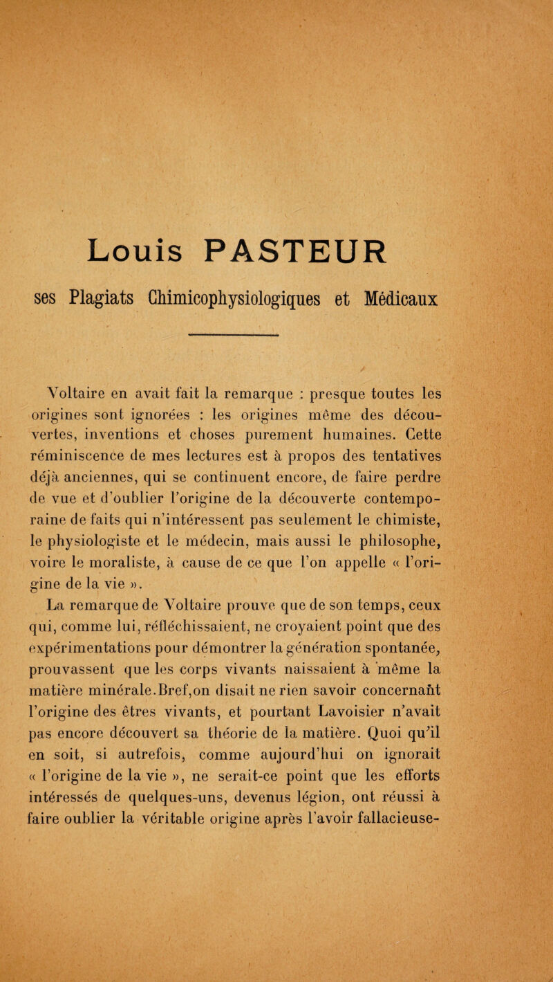 Louis PASTEUR ses Plagiats Chimicopliysiologiques et Médicaux Voltaire en avait fait la remarque : presque toutes les origines sont ignorées : les origines même des décou¬ vertes, inventions et choses purement humaines. Cette réminiscence de mes lectures est à propos des tentatives déjà anciennes, qui se continuent encore, de faire perdre de vue et d’oublier l’origine de la découverte contempo¬ raine de faits qui n’intéressent pas seulement le chimiste, le physiologiste et le médecin, mais aussi le philosophe, voire le moraliste, à cause de ce que l’on appelle « l’ori¬ gine de la vie ». La remarque de Voltaire prouve que de son temps, ceux qui, comme lui, réfléchissaient, ne croyaient point que des expérimentations pour démontrer la génération spontanée, prouvassent que les corps vivants naissaient à même la matière minérale.Bref,on disait ne rien savoir concernant l’origine des êtres vivants, et pourtant Lavoisier n’avait pas encore découvert sa théorie de la matière. Quoi quhl en soit, si autrefois, comme aujourd’hui on ignorait « l’origine de la vie », ne serait-ce point que les efforts intéressés de quelques-uns, devenus légion, ont réussi à faire oublier la véritable origine après l’avoir fallacieuse-