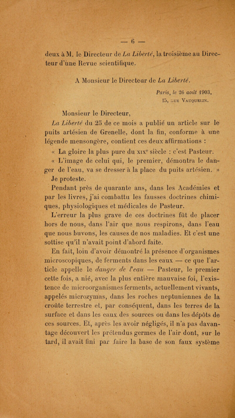 deux à M. le Directeur de La Liberté, la troisième au Direc¬ teur d’une Revue scientifique. A Monsieur le Directeur de La Liberté. Paris, le 26 août 1903. 15, li,UE Vauquelin. Monsieur le Directeur, La Liberté du 25 de ce mois a publié un article sur le puits artésien de Grenelle, dont la fin, conforme à une légende mensongère, contient ces deux affirmations : « La gloire la plus pure du xixe siècle : c’est Pasteur. a L’image de celui qui, le premier, démontra le dan¬ ger de l’eau, va se dresser à la place du puits artésien. » Je proteste. Pendant près de quarante ans, dans les Académies et par les livres, j’ai combattu les fausses doctrines chimi¬ ques, physiologiques et médicales de Pasteur. L’erreur la plus grave de ces doctrines fût de placer hors de nous, dans l’air que nous respirons, dans l’eau que nous buvons, les causes de nos maladies. Et c’est une sottise qidil n’avait point d’abord faite. En fait, loin d’avoir démontré la présence d’organismes microscopiques, de ferments dans les eaux — ce que l’ar¬ ticle appelle le danger de Veau — Pasteur, le premier cette fois, a nié, avec la plus entière mauvaise foi, l’exis¬ tence de microorganismes ferments, actuellement vivants, appelés microzymas, dans les roches neptuniennes de la croûte terrestre et, par conséquent, dans les terres de la surface et dans les eaux des sources ou dans les dépôts de ces sources. Et, après les avoir négligés, il n’a pas davan¬ tage découvert les prétendus germes de l’air dont, sur le tard, il avait fini par faire la base de son faux système