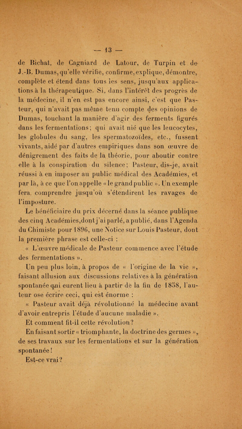 de Bichat, de Cagniard de Latour, de Turpin et de* J.-B. Dumas, qu’elle vérifie, confirme, explique, démontre, complète et étend dans tous les sens, jusqu’aux applica¬ tions à la thérapeutique. Si, dans l’intérêt des progrès de la médecine, il n’en est pas encore ainsi, c’est que Pas¬ teur, qui n’avait pas même tenu compte des opinions de Dumas, touchant la manière d’agir des ferments figurés dans les fermentations; qui avait nié que les leucocytes, les globules du sang, les spermatozoïdes, etc., fussent vivants, aidé par d’autres empiriques dans son œuvre de dénigrement des faits de la théorie, pour aboutir contre elle à la conspiration du silence; Pasteur, dis-je, avait réussi à en imposer au public médical des Académies, et par là, à ce que l’on appelle « le grand public » . Un exemple fera comprendre jusqu’où s’étendirent les ravages de l’imposture. Le bénéficiaire du prix décerné dans la séance publique des cinq Académies,dont j’ai parlé, a publié, dans l’Agenda du Chimiste pour 1896, une Notice sur Louis Pasteur, dont la première phrase est celle-ci : « L’œuvre médicale de Pasteur commence avec l’étude des fermentations ». Un peu plus loin, à propos de « l’origine de la vie », faisant allusion aux discussions relatives à la génération spontanée qui eurent lieu à partir de la fin de 1838, l’au¬ teur ose écrire ceci, qui est énorme : « Pasteur avait déjà révolutionné la médecine avant d’avoir entrepris l’étude d’aucune maladie ». Et comment fit-il cette révolution? En faisant sortir « triomphante, la doctrine des germes »r de ses travaux sur les fermentations et sur la génératioa spontanée ! Est-ce vrai?