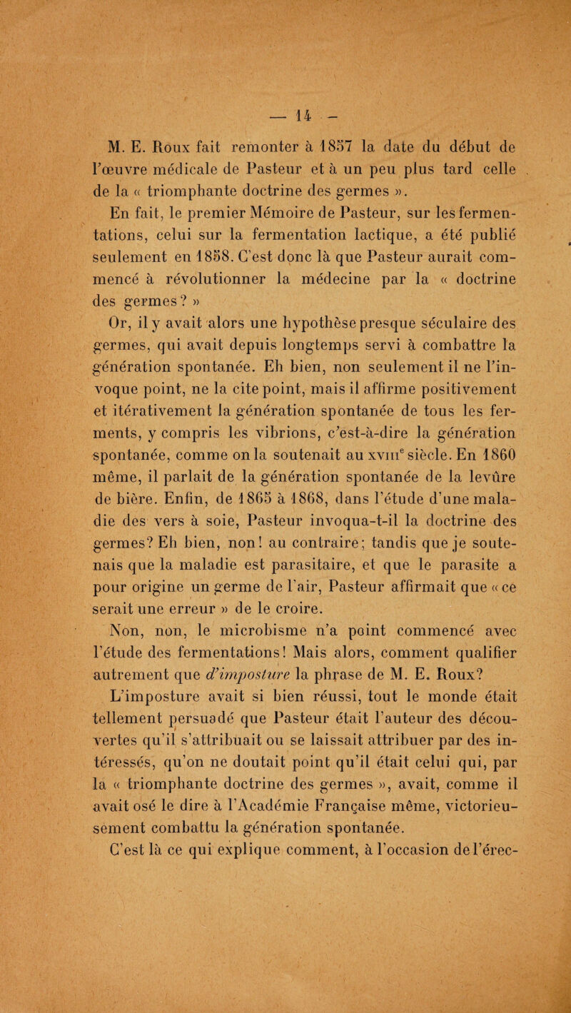 M. E. Roux fait remonter à 1857 la date du début de l'œuvre médicale de Pasteur et à un peu plus tard celle de la « triomphante doctrine des germes ». En fait, le premier Mémoire de Pasteur, sur les fermen¬ tations, celui sur la fermentation lactique, a été publié seulement en 1858. C’est donc là que Pasteur aurait com¬ mencé à révolutionner la médecine par la « doctrine des germes ? » Or, il y avait alors une hypothèse presque séculaire des germes, qui avait depuis longtemps servi à combattre la génération spontanée. Eh bien, non seulement il ne l'in¬ voque point, ne la cite point, mais il affirme positivement et itérativement la génération spontanée de tous les fer¬ ments, y compris les vibrions, c'est-à-dire la génération spontanée, comme onia soutenait au xviii6 siècle. En 1860 même, il parlait de la génération spontanée de la levûre de bière. Enfin, de 1865 à 1868, dans l’étude d’une mala¬ die des vers à soie, Pasteur invoqua-t-il la doctrine des germes? Eh bien, non! au contraire; tandis que je soute¬ nais que la maladie est parasitaire, et que le parasite a pour origine un germe de l’air, Pasteur affirmait que ace serait une erreur » de le croire. Non, non, le microbisme n’a point commencé avec l’étude des fermentations! Mais alors, comment qualifier autrement que d’imposture la phrase de M. E. Roux? L'imposture avait si bien réussi, tout le monde était tellement persuadé que Pasteur était l’auteur des décou¬ vertes qu’il s’attribuait ou se laissait attribuer par des in¬ téressés, qu’on ne doutait point qu’il était celui qui, par la « triomphante doctrine des germes », avait, comme il avait osé le dire à l’Académie Française même, victorieu¬ sement combattu la génération spontanée. C’est là ce qui explique comment, à l’occasion del’érec-