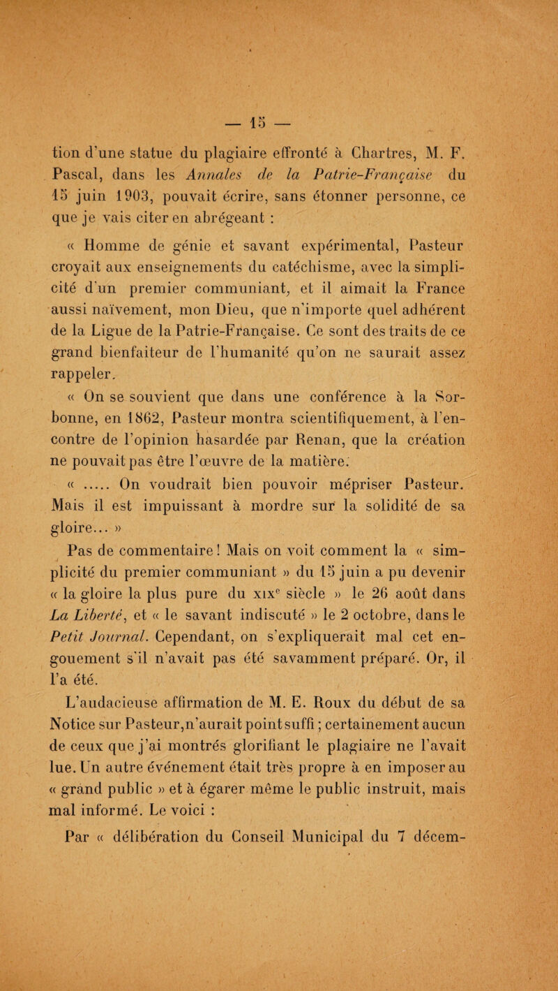 tion d’une statue du plagiaire effronté à Chartres, M. F. Pascal, dans les Annales de la Patrie-Française du 15 juin 1903, pouvait écrire, sans étonner personne, ce que je vais citer en abrégeant : « Homme de génie et savant expérimental, Pasteur croyait aux enseignements du catéchisme, avec la simpli¬ cité d’un premier communiant, et il aimait la France aussi naïvement, mon Dieu, que n’importe quel adhérent de la Ligue de la Patrie-Française. Ce sont des traits de ce grand bienfaiteur de l’humanité qu’on ne saurait assez rappeler. « On se souvient que dans une conférence à la Sor¬ bonne, en 1862, Pasteur montra scientifiquement, à l’en¬ contre de l’opinion hasardée par Renan, que la création ne pouvait pas être l’œ.uvre de la matière. « . On voudrait bien pouvoir mépriser Pasteur. Mais il est impuissant à mordre sur la solidité de sa gloire... » Pas de commentaire ! Mais on voit comment la « sim¬ plicité du premier communiant » du 15 juin a pu devenir « la gloire la plus pure du xixe siècle » le 26 août dans La Liberté, et « le savant indiscuté » le 2 octobre, dans le Petit Journal. Cependant, on s’expliquerait mal cet en¬ gouement s’il n’avait pas été savamment préparé. Or, il l’a été. i L’audacieuse affirmation de M. E. Roux du début de sa Notice sur Pasteur,n’aurait point suffi ; certainement aucun de ceux que j’ai montrés glorifiant le plagiaire ne l’avait lue. Un autre événement était très propre à en imposer au « grand public » et à égarer même le public instruit, mais mal informé. Le voici : Par « délibération du Conseil Municipal du 7 décem-