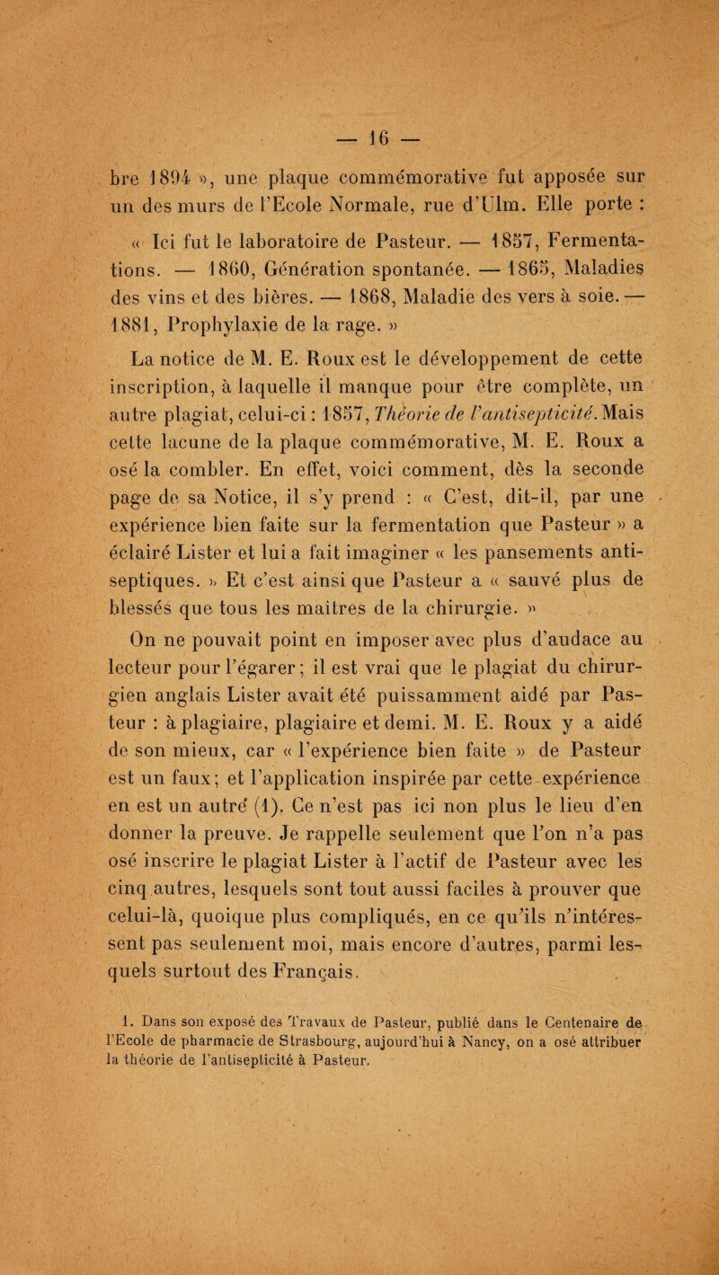 bre 1894 », une plaque commémorative fut apposée sur un des murs de l’Ecole Normale, rue d’Ulm. Elle porte : « Ici fut le laboratoire de Pasteur. — 1857, Fermenta-' tions. — 1860, Génération spontanée. — 1865, Maladies des vins et des bières. — 1868, Maladie des vers à soie.— 1881, Prophylaxie de la rage. » La notice de M. E. Roux est le développement de cette inscription, à laquelle il manque pour être complète, un autre plagiat, celui-ci : 1857, Théorie de T antisepticité. Mais celte lacune de la plaque commémorative, M. E. Roux a osé la combler. En effet, voici comment, dès la seconde page de. sa Notice, il s’y prend : « C’est, dit-il, par une expérience bien faite sur la fermentation que Pasteur » a éclairé Lister et lui a fait imaginer « les pansements anti¬ septiques. >> Et c’est ainsi que Pasteur a « sauvé plus de blessés que tous les maîtres de la chirurgie. » On ne pouvait point en imposer avec plus d’audace au lecteur pour l’égarer ; il est vrai que le plagiat du chirur¬ gien anglais Lister avait été puissamment aidé par Pas¬ teur : à plagiaire, plagiaire et demi. M. E. Roux y a aidé de son mieux, car « l’expérience bien faite » de Pasteur est un faux; et l’application inspirée par cette expérience en est un autre’ (1). Ce n’est pas ici non plus le lieu d’en donner la preuve. Je rappelle seulement que P on n’a pas osé inscrire le plagiat Lister à l’actif de Pasteur avec les cinq autres, lesquels sont tout aussi faciles à prouver que celui-là, quoique plus compliqués, en ce qu’ils n’intéres¬ sent pas seulement moi, mais encore d’autres, parmi les¬ quels surtout des Français. 1. Dans son exposé des Travaux de Pasteur, publié dans le Centenaire de l’Ecole de pharmacie de Strasbourg, aujourd’hui à Nancy, on a osé attribuer la théorie de l’antisepticité à Pasteur.