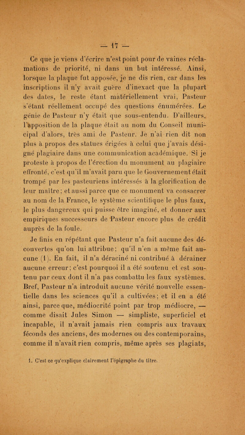 Ce que je viens d’écrire n'est point pour de vaines récla¬ mations de priorité, ni dans un but intéressé. Ainsi, lorsque la plaque fut apposée, je ne dis rien, car dans les inscriptions il n’y avait guère d’inexact que la plupart des dates, le reste étant matériellement vrai, Pasteur s’étant réellement occupé des questions énumérées. Le génie de Pasteur n’y était que sous-entendu. D’ailleurs, l'apposition de la plaque était au nom du Conseil muni¬ cipal d’alors, très ami de Pasteur. Je n’ai rien dit non plus à propos des statues érigées à celui que j’avais dési¬ gné plagiaire dans une communication académique. Si je proteste à propos de l’érection du monument au plagiaire effronté, c’est qu’il m’avait paru que le Gouvernement était trompé par les pasteuriens intéressés à la glorification de leur maître ; et aussi parce que ce monument va consacrer au nom de la France, le système scientifique le plus faux, le plus dangereux qui puisse être imaginé, et donner aux empiriques successeurs de Pasteur encore plus de crédit auprès de la foule. Je finis en répétant que Pasteur n'a fait aucune des dé¬ couvertes qu’on lui attribue; qu'il n’en a même fait au¬ cune (1). En fait, il n'a déraciné ni contribué à dérainer aucune erreur; c'est pourquoi il a été soutenu et est sou¬ tenu par ceux dont il n’a pas combattu les faux systèmes. Bref, Pasteur n’a introduit aucune vérité nouvelle essen¬ tielle dans les sciences qu’il a cultivées; et il en a été ainsi, parce que, médiocrité point par trop médiocre, — comme disait Jules Simon — simpliste, superficiel et incapable, il n’avait jamais rien compris aux travaux féconds des anciens, des modernes ou des contemporains, comme il n’avait rien compris, même après ses plagiats, 1. C’est ce qu’explique clairement l’épigraphe du titre.