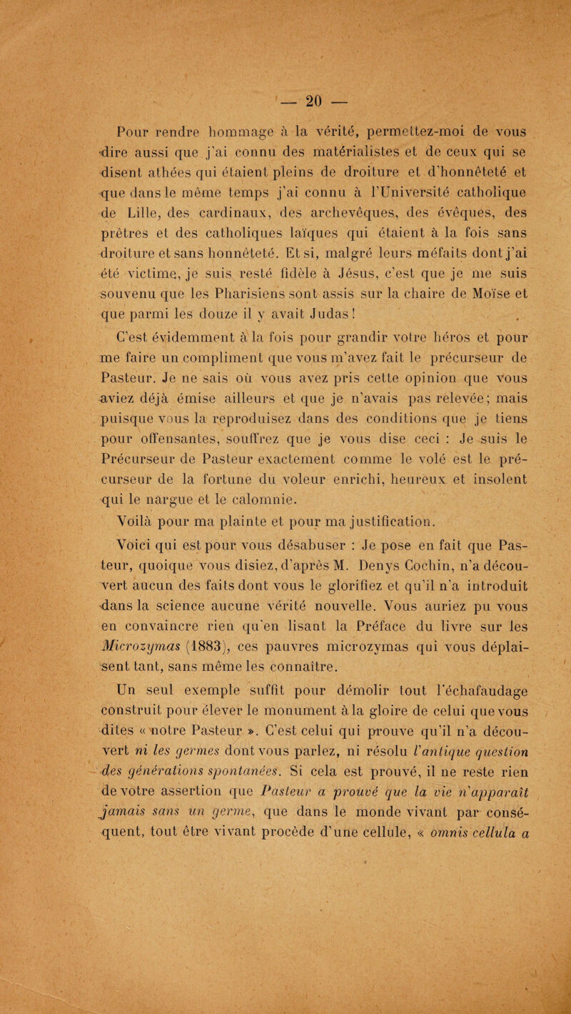 Pour rendre hommage à la vérité, permettez-moi de vous 'dire aussi que j’ai connu des matérialistes et de ceux qui se disent athées qui étaient pleins de droiture et d’honnêteté et que dans le même temps j’ai connu à l’Université catholique de Lille, des cardinaux, des archevêques, des évêques, des prêtres et des catholiques laïques qui étaient à la fois sans droiture et sans honnêteté. Et si, malgré leurs méfaits dont j’ai été victime, je suis resté fidèle à Jésus, c’est que je me suis souvenu que les Pharisiens sont assis sur la chaire de Moïse et que parmi les douze il y avait Judas ! C’est évidemment a la fois pour grandir voire héros et pour me faire un compliment que vous m’avez fait le précurseur de Pasteur. Je ne sais où vous avez pris cette opinion que vous aviez déjà émise ailleurs et que je n’avais pas relevée; mais puisque vous la reproduisez dans des conditions que je tiens pour offensantes, souffrez que je vous dise ceci : Je suis le Précurseur de Pasteur exactement comme le volé est le pré¬ curseur de la fortune du voleur enrichi, heureux et insolent qui le nargue et le calomnie. Voilà pour ma plainte et pour ma justification. Voici qui est pour vous désabuser : Je pose en fait que Pas¬ teur, quoique vous disiez, d’après M. Denys Cochin, n’a décou¬ vert aucun des faits dont vous le glorifiez et qu’il n’a introduit Mans la science aucune vérité nouvelle. Vous auriez pu vous en convaincre rien qu’en lisant la Préface du livre sur les Microzymas (1883), ces pauvres microzymas qui vous déplai¬ sent tant, sans même les connaître. Un seul exemple suffit pour démolir tout l’échafaudage construit pour élever le monument à la gloire de celui que vous dites « notre Pasteur ». C’est celui qui prouve qu’il n’a décou¬ vert ni les germes dont vous parlez, ni résolu /’antique question des générations spontanées. Si cela est prouvé, il ne reste rien de votre assertion que Pasteur a prouvé que la vie ri'apparaît jamais sans un germe, que dans le monde vivant par consé¬ quent, tout être vivant procède d’une cellule, « omnis cellula a