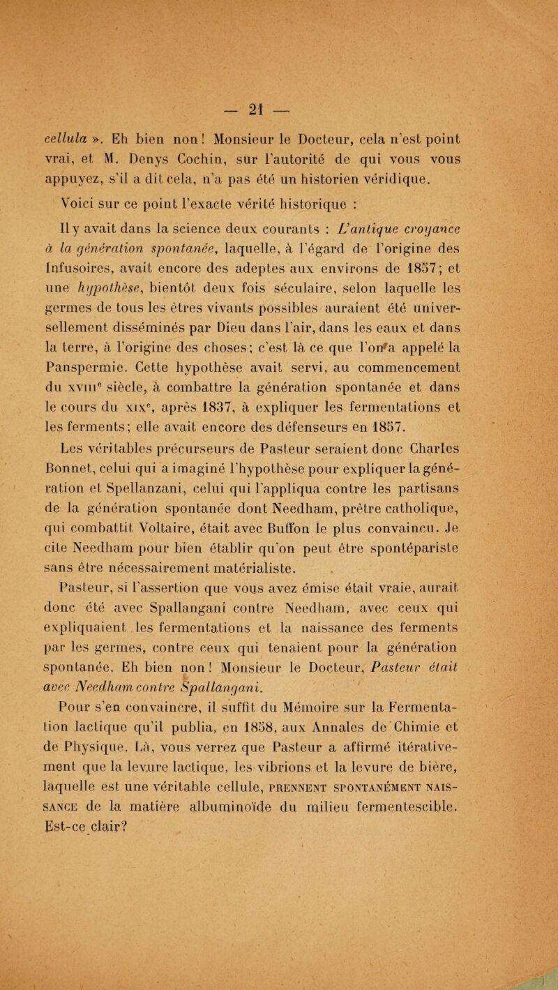 cellula ». Eh bien non ! Monsieur le Docteur, cela n’est point vrai, et M. Denys Cochin, sur l’autorité de qui vous vous appuyez, s’il a dit cela, n’a pas été un historien véridique. Voici sur ce point l’exacte vérité historique : Il y avait dans la science deux courants : L’antique croyance à la génération spontanée, laquelle, à l’égard de l’origine des Infusoires, avait encore des adeptes aux environs de 1857; et une hypothèse, bientôt deux fois séculaire, selon laquelle les germes de tous les êtres vivants possibles auraient été univer¬ sellement disséminés par Dieu dans l’air, dans les eaux et dans la terre, à l’origine des choses; c’est là ce que l’on*a appelé la Panspermie. Cette hypothèse avait servi, au commencement du xvme siècle, à combattre la génération spontanée et dans le cours du xixe, après 1837, à expliquer les fermentations et les ferments; elle avait encore des défenseurs en 1857. Les véritables précurseurs de Pasteur seraient donc Charles Bonnet, celui qui a imaginé l’hypothèse pour expliquer la géné¬ ration et Spellanzani, celui qui l’appliqua contre les partisans de la génération spontanée dont Needham, prêtre catholique, qui combattit Voltaire, était avec Buffon le plus convaincu. Je cite Needham pour bien établir qu’on peut être spontépariste sans être nécessairement matérialiste. Pasteur, si l’assertion que vous avez émise était vraie, aurait donc été avec Spallangani contre Needham, avec ceux qui expliquaient les fermentations et la naissance des ferments par les germes, contre ceux qui tenaient pour la génération spontanée. Eh bien non ! Monsieur le Docteur, Pasteur était avec Needham contre Spallangani. Pour s’en convaincre, il suffît du Mémoire sur la Fermenta¬ tion lactique qu’il publia, en 1858, aux Annales de Chimie et de Physique. Là, vous verrez que Pasteur a affirmé itérative¬ ment que la levure lactique, les vibrions et la levure de bière, laquelle est une véritable cellule, prennent spontanément nais¬ sance de la matière albuminoïde du milieu fermentescible. Est-ce clair?