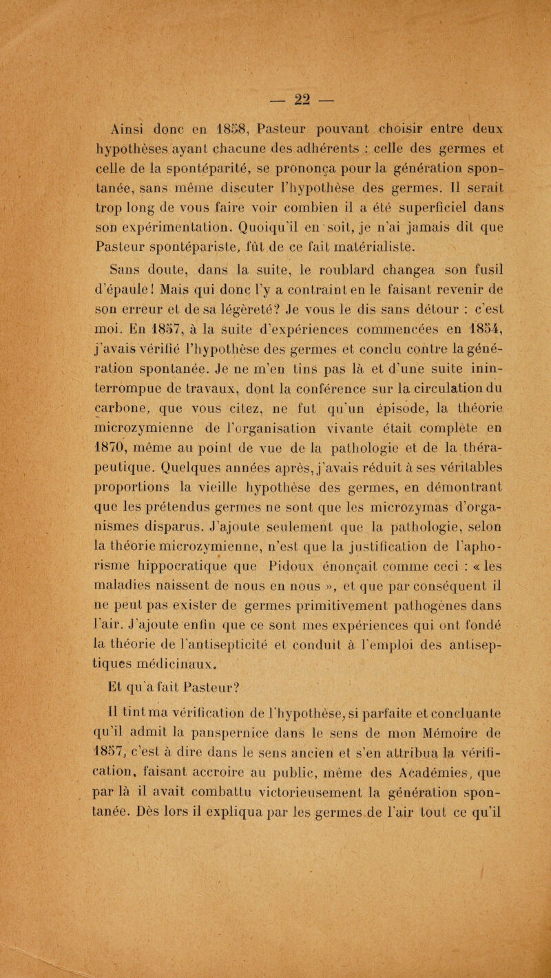 Ainsi donc en 1858, Pasteur pouvant choisir entre deux hypothèses ayant chacune des adhérents : celle des germes et celle de la spontéparité, se prononça pour la génération spon¬ tanée, sans même discuter l'hypothèse des germes. Il serait trop long de vous faire voir combien il a été superficiel dans son expérimentation. Quoiqu’il en soit, je n’ai jamais dit que Pasteur spontépariste, fût de ce fait matérialiste. Sans doute, dans la suite, le roublard changea son fusil d’épaule! Mais qui donc l’y a contraint en le faisant revenir de son erreur et de sa légèreté? Je vous le dis sans détour : c’est moi. En 1857, à la suite d’expériences commencées en 1854, j’avais vérifié l’hypothèse des germes et conclu contre la géné¬ ration spontanée. Je ne m’en tins pas là et d’une suite inin¬ terrompue de travaux, dont la conférence sur la circulation du carbone, que vous citez, ne fut qu’un épisode, la théorie microzymienne de l’organisation vivante était complété en 1870, même au point de vue de la pathologie et de la théra¬ peutique. Quelques années après, j’avais réduit à ses véritables proportions la vieille hypothèse des germes, en démontrant que les prétendus germes ne sont que les microzymas d’orga¬ nismes disparus. J’ajoute seulement que la pathologie, selon la théorie microzymienne, n’est que la justification de l'apho¬ risme hippocratique que Pietoux énonçait comme ceci : « les maladies naissent de nous en nous », et que par conséquent il ne peut pas exister de germes primitivement pathogènes dans 1 air. J’ajoute enfin que ce sont mes expériences qui ont fondé la théorie de l’antisepticité et conduit à l’emploi des antisep¬ tiques médicinaux. Et qu’a fait Pasteur? Il tint ma vérification de l’hypothèse, si parfaite et concluante qu’il admit la panspernice dans le sens de mon Mémoire de 1857, c’est à dire dans le sens ancien et s’en attribua la vérifi¬ cation, faisant accroire au public, même des Académies, que par là il avait combattu victorieusement la génération spon¬ tanée. Dès lors il expliqua par les germes de l’air tout ce qu’il