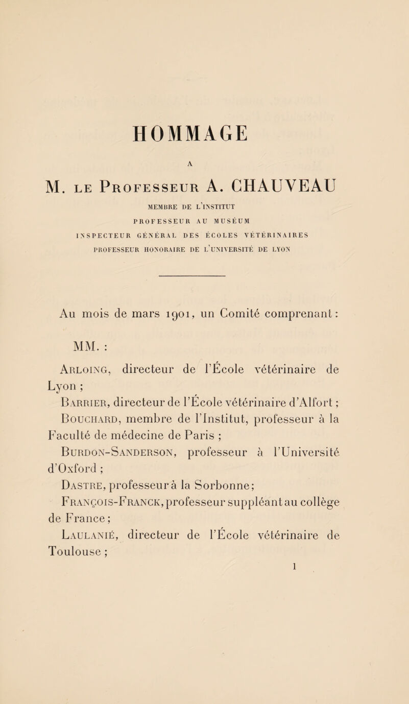 A M. le Professeur A. CHAUVEAU MEMBRE DE L’iNSTITUT PROFESSEUR AU MUSÉUM INSPECTEUR GÉNÉRAL DES ÉCOLES VÉTÉRINAIRES PROFESSEUR HONORAIRE DE L’UNIVERSITÉ DE LYON Au mois de mars 1901, un Comité comprenant: MM. : Arloing, directeur de l’École vétérinaire de Lyon ; Barrier, directeur de l’École vétérinaire d’Alfort ; Bouchard, membre de l’institut, professeur à la Faculté de médecine de Paris ; Burdon-Sanderson, professeur à l’Université d’Oxford ; Dastre, professeur à la Sorbonne; François-Franck, professeur suppléant au collège de France ; Laulanié, directeur de l’École vétérinaire de Toulouse ;