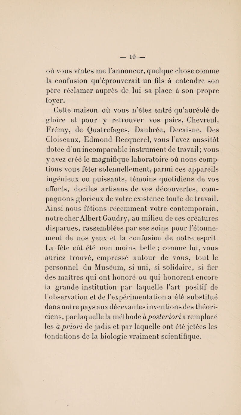 — 10 — où vous vîntes me l’annoncer, quelque chose comme la confusion qu’éprouverait un fils à entendre son père réclamer auprès de lui sa place à son propre foyer. Cette maison où vous n’êtes entré qu’auréolé de gloire et pour y retrouver vos pairs, Chevreul, Frémy, de Quatrefages, Daubrée, Decaisne, Des Cloiseaux, Edmond Becquerel, vous l’avez aussitôt dotée d’un incomparable instrument de travail ; vous y avez créé le magnifique laboratoire où nous comp¬ tions vous fêter solennellement, parmi ces appareils ingénieux ou puissants, témoins quotidiens de vos efforts, dociles artisans de vos découvertes, com¬ pagnons glorieux de votre existence toute de travail. Ainsi nous fêtions récemment votre contemporain, notre cher Albert Gaudry, au milieu de ces créatures disparues, rassemblées par ses soins pour l’étonne¬ ment de nos yeux et la confusion de notre esprit. La fête eût été non moins belle; comme lui, vous auriez trouvé, empressé autour de vous, tout le personnel du Muséum, si uni, si solidaire, si fier des maîtres qui ont honoré ou qui honorent encore la grande institution par laquelle l’art positif de l’observation et de l’expérimentation a été substitué dans notre pays aux décevantes inventions des théori¬ ciens, par laquelle la méthode à posteriori a remplacé les à priori de jadis et par laquelle ont été jetées les fondations de la biologie vraiment scientifique.