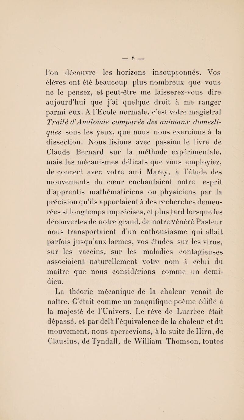 — 8 l'on découvre les horizons insoupçonnés. Vos élèves ont été beaucoup plus nombreux que vous ne le pensez, et peut-être me laisserez-vous dire aujourd’hui que j’ai quelque droit à me ranger r parmi eux. A l’Ecole normale, c’est votre magistral Traité cFAnatomie comparée des animaux domesti¬ ques sous les yeux, que nous nous exercions à la dissection. Nous lisions avec passion le livre de Claude Bernard sur la méthode expérimentale, mais les mécanismes délicats que vous employiez, de concert avec votre ami Marey, à l’étude des mouvements du cœur enchantaient notre esprit d’apprentis mathématiciens ou physiciens par la précision qu’ils apportaient à des recherches demeu¬ rées si longtemps imprécises, et plus tard lorsque les découvertes de notre grand, de notre vénéré Pasteur nous transportaient d’un enthousiasme qui allait parfois jusqu’aux larmes, vos études sur les virus, sur les vaccins, sur les maladies contagieuses associaient naturellement votre nom à celui du maître que nous considérions comme un demi- dieu. La théorie mécanique de la chaleur venait de naître. C’était comme un magnifique poème édifié à la majesté de l’Univers. Le rêve de Lucrèce était dépassé, et par delà l’équivalence de la chaleur et du mouvement, nous apercevions, à la suite de Hirn, de Clausius, de Tyndall, de William Thomson, toutes