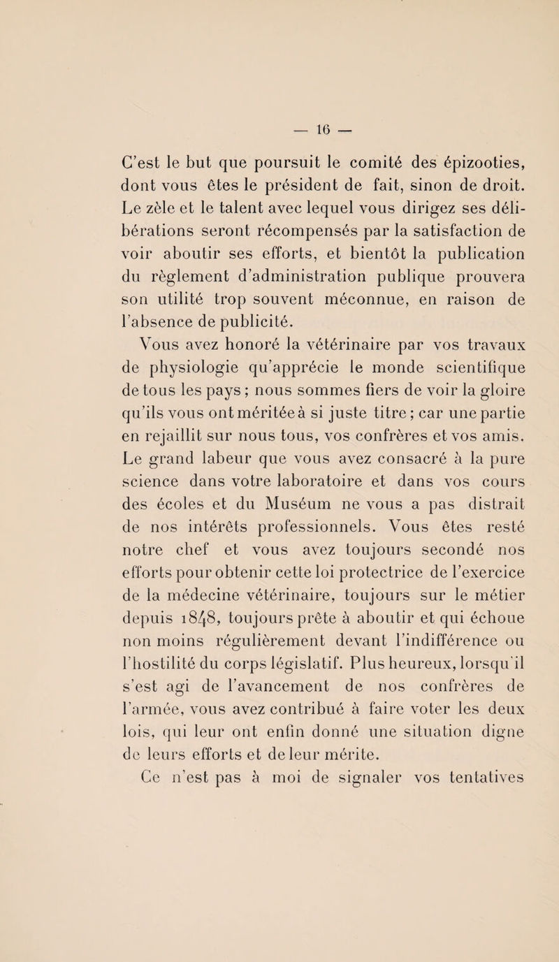 C’est le but que poursuit le comité des épizooties, dont vous êtes le président de fait, sinon de droit. Le zèle et le talent avec lequel vous dirigez ses déli¬ bérations seront récompensés par la satisfaction de voir aboutir ses efforts, et bientôt la publication du règlement d’administration publique prouvera son utilité trop souvent méconnue, en raison de l’absence de publicité. Vous avez honoré la vétérinaire par vos travaux de physiologie qu’apprécie le monde scientifique de tous les pays ; nous sommes fiers de voir la gloire qu’ils vous ont méritée à si juste titre ; car une partie en rejaillit sur nous tous, vos confrères et vos amis. Le grand labeur que vous avez consacré à la pure science dans votre laboratoire et dans vos cours des écoles et du Muséum ne vous a pas distrait de nos intérêts professionnels. Vous êtes resté notre chef et vous avez toujours secondé nos efforts pour obtenir cette loi protectrice de l’exercice de la médecine vétérinaire, toujours sur le métier depuis 1848, toujours prête à aboutir et qui échoue non moins régulièrement devant l’indifférence ou l’hostilité du corps législatif. Plus heureux, lorsqu'il s’est agi de l’avancement de nos confrères de l’armée, vous avez contribué à faire voter les deux lois, qui leur ont enfin donné une situation digne de leurs efforts et de leur mérite. Ce n’est pas à moi de signaler vos tentatives