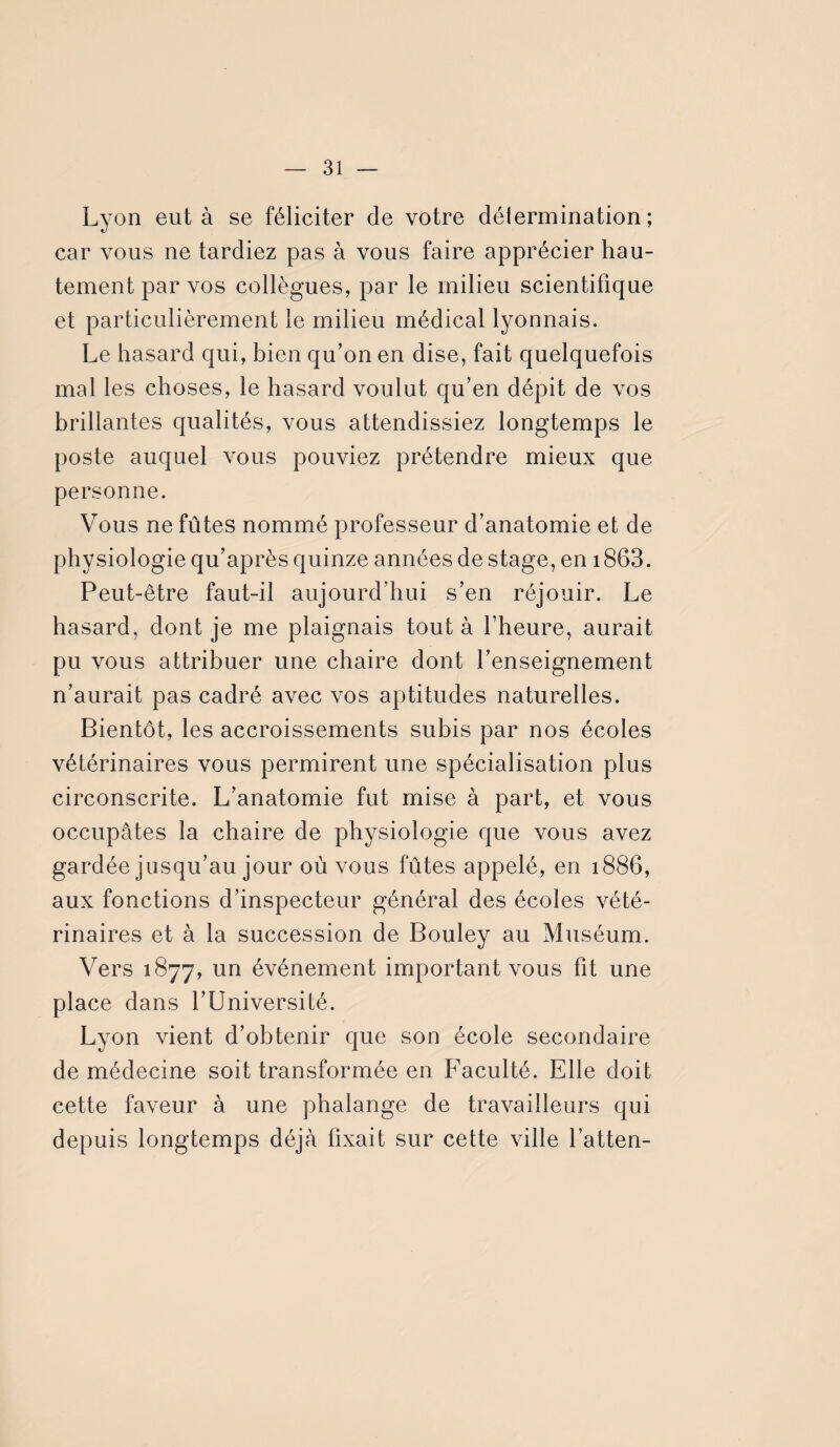 Lyon eut à se féliciter de votre détermination; car vous ne tardiez pas à vous faire apprécier hau¬ tement par vos collègues, par le milieu scientifique et particulièrement le milieu médical lyonnais. Le hasard qui, bien qu’on en dise, fait quelquefois mal les choses, le hasard voulut qu’en dépit de vos brillantes qualités, vous attendissiez longtemps le poste auquel vous pouviez prétendre mieux que personne. Vous ne fûtes nommé professeur d’anatomie et de physiologie qu’après quinze années de stage, en 1863. Peut-être faut-il aujourd’hui s’en réjouir. Le hasard, dont je me plaignais tout à l’heure, aurait pu vous attribuer une chaire dont l’enseignement n’aurait pas cadré avec vos aptitudes naturelles. Bientôt, les accroissements subis par nos écoles vétérinaires vous permirent une spécialisation plus circonscrite. L’anatomie fut mise à part, et vous occupâtes la chaire de physiologie que vous avez gardée jusqu’au jour où vous fûtes appelé, en 1886, aux fonctions d’inspecteur général des écoles vété¬ rinaires et à la succession de Bouley au Muséum. Vers 1877, un événement important vous fit une place dans l’Université. Lyon vient d’obtenir que son école secondaire de médecine soit transformée en Faculté. Elle doit cette faveur à une phalange de travailleurs qui depuis longtemps déjà fixait sur cette ville l’atten-