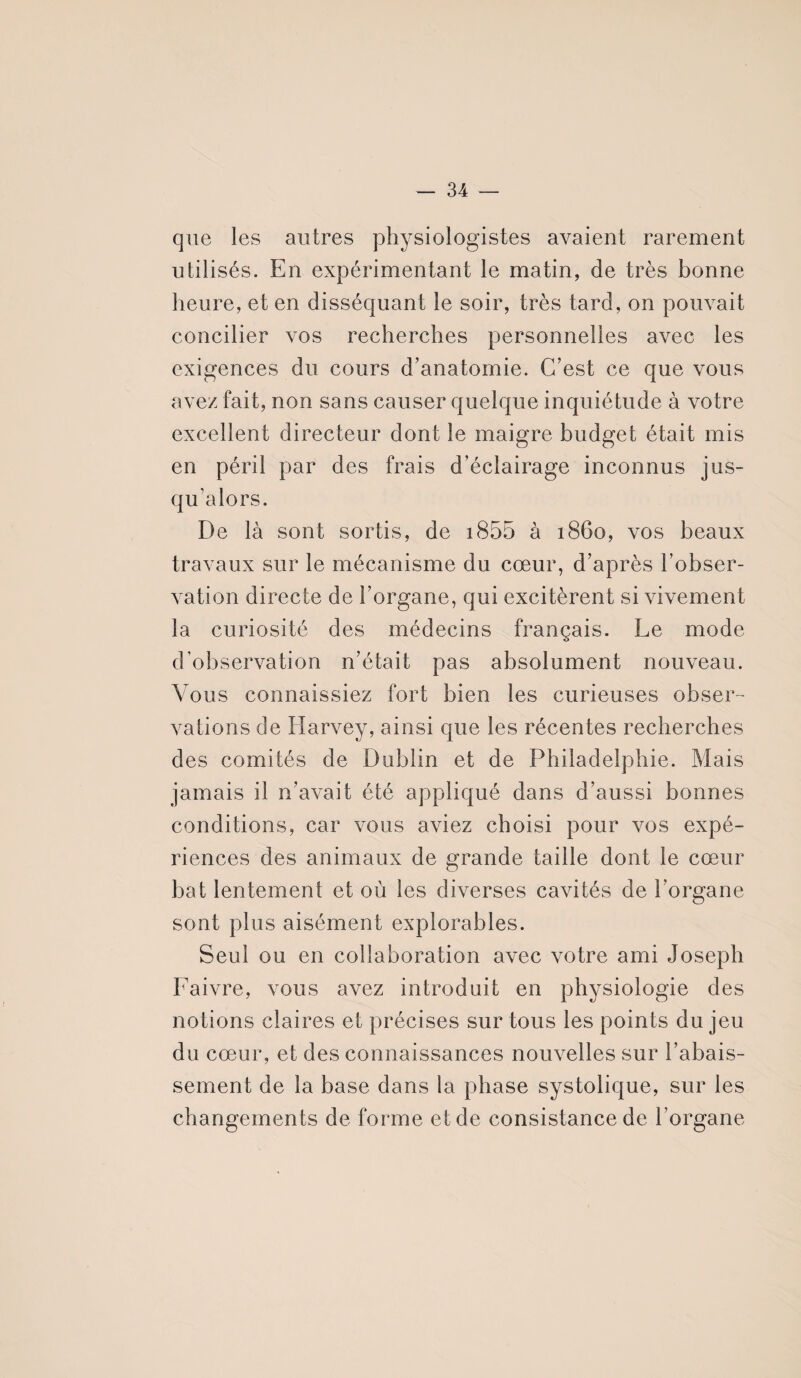 que les autres physiologistes avaient rarement utilisés. En expérimentant le matin, de très bonne heure, et en disséquant le soir, très tard, on pouvait concilier vos recherches personnelles avec les exigences du cours d’anatomie. C’est ce que vous avez fait, non sans causer quelque inquiétude à votre excellent directeur dont le maigre budget était mis en péril par des frais d’éclairage inconnus jus¬ qu’alors. De là sont sortis, de i855 à 1860, vos beaux travaux sur le mécanisme du cœur, d’après l’obser¬ vation directe de l’organe, qui excitèrent si vivement la curiosité des médecins français. Le mode d’observation n’était pas absolument nouveau. Vous connaissiez fort bien les curieuses obser¬ vations de Harvey, ainsi que les récentes recherches des comités de Dublin et de Philadelphie. Mais jamais il n’avait été appliqué dans d’aussi bonnes conditions, car vous aviez choisi pour vos expé¬ riences des animaux de grande taille dont le cœur bat lentement et où les diverses cavités de l’organe sont plus aisément explorables. Seul ou en collaboration avec votre ami Joseph Faivre, vous avez introduit en physiologie des notions claires et précises sur tous les points du jeu du cœur, et des connaissances nouvelles sur l’abais¬ sement de la base dans la phase systolique, sur les changements de forme et de consistance de l’organe