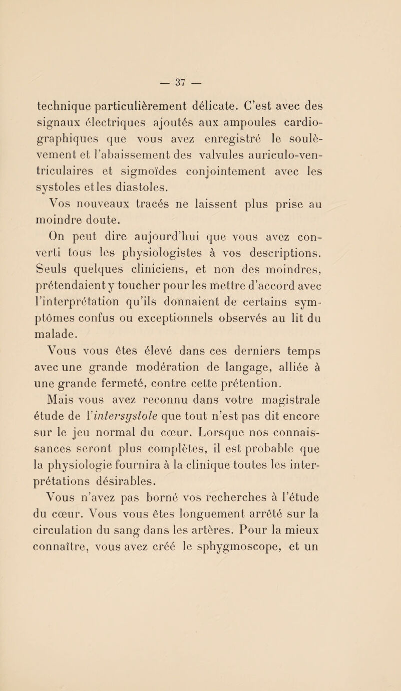 technique particulièrement délicate. C’est avec des signaux électriques ajoutés aux ampoules cardio¬ graphiques que vous avez enregistré le soulè¬ vement et l'abaissement des valvules auriculo-ven- triculaires et sigmoïdes conjointement avec les systoles et les diastoles. Vos nouveaux tracés ne laissent plus prise au moindre doute. On peut dire aujourd’hui que vous avez con¬ verti tous les physiologistes à vos descriptions. Seuls quelques cliniciens, et non des moindres, prétendaient y toucher pour les mettre d’accord avec l’interprétation qu’ils donnaient de certains sym¬ ptômes confus ou exceptionnels observés au lit du malade. Vous vous êtes élevé dans ces derniers temps avec une grande modération de langage, alliée à une grande fermeté, contre cette prétention. Mais vous avez reconnu dans votre magistrale étude de Y intersystole que tout n’est pas dit encore sur le jeu normal du cœur. Lorsque nos connais¬ sances seront plus complètes, il est probable que la physiologie fournira à la clinique toutes les inter¬ prétations désirables. Vous n’avez pas borné vos recherches à l’étude du cœur. Vous vous êtes longuement arrêté sur la circulation du sang dans les artères. Pour la mieux connaître, vous avez créé le sphygmoscope, et un