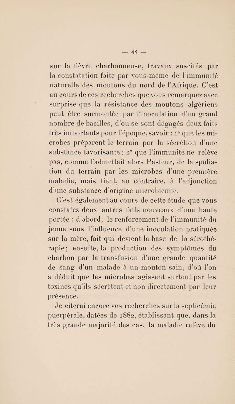 sur la fièvre charbonneuse, travaux suscités par la constatation faite par vous-même de l’immunité naturelle des moutons du nord de l’Afrique. C’est au cours de ces recherches que vous remarquez avec surprise que la résistance des moutons algériens peut être surmontée par l’inoculation d’un grand nombre de bacilles, d’où se sont dégagés deux faits très importants pour l’époque, savoir : i° que les mi¬ crobes préparent le terrain par la sécrétion d’une substance favorisante ; 20 que l’immunité ne relève pas, comme l’admettait alors Pasteur, de la spolia¬ tion du terrain par les microbes d’une première maladie, mais tient, au contraire, à l’adjonction d’une substance d’origine microbienne. C’est également au cours de cette étude que vous constatez deux autres faits nouveaux d’une haute portée : d’abord, le renforcement de l’immunité du jeune sous l’influence d’une inoculation pratiquée sur la mère, fait qui devient la base de la sérothé¬ rapie; ensuite, la production des symptômes du charbon par la transfusion d’une grande quantité de sang d’un malade à un mouton sain, d’où l’on a déduit que les microbes agissent surtout par les toxines qu’ils sécrètent et non directement par leur présence. Je citerai encore vos recherches sur la septicémie puerpérale, datées de 1882, établissant que, dans la très grande majorité des cas, la maladie relève du