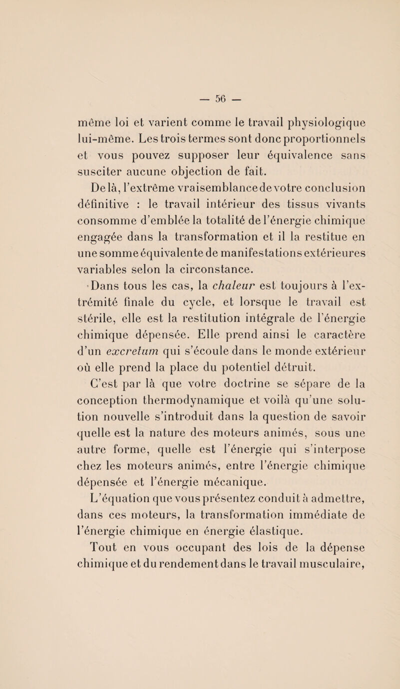 même loi et varient comme le travail physiologique lui-même. Les trois termes sont donc proportionnels et vous pouvez supposer leur équivalence sans susciter aucune objection de fait. Delà, l’extrême vraisemblancedevotre conclusion définitive : le travail intérieur des tissus vivants consomme d’emblée la totalité de l’énergie chimique engagée dans la transformation et il la restitue en une somme équivalente de manifestations extérieures variables selon la circonstance. Dans tous les cas, la chaleur est toujours à l’ex¬ trémité finale du cycle, et lorsque le travail est stérile, elle est la restitution intégrale de l’énergie chimique dépensée. Elle prend ainsi le caractère d’un excretum qui s’écoule dans le monde extérieur où elle prend la place du potentiel détruit. C’est par là que votre doctrine se sépare de la conception thermodynamique et voilà qu’une solu¬ tion nouvelle s’introduit dans la question de savoir quelle est la nature des moteurs animés, sous une autre forme, quelle est l’énergie qui s’interpose chez les moteurs animés, entre l’énergie chimique dépensée et l’énergie mécanique. L’équation que vous présentez conduit à admettre, dans ces moteurs, la transformation immédiate de l’énergie chimique en énergie élastique. Tout en vous occupant des lois de la dépense chimique et du rendement dans le travail musculaire,