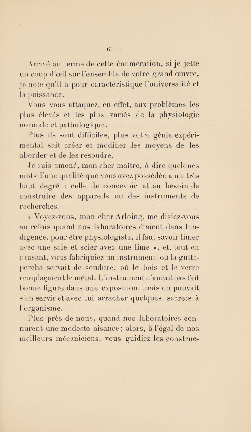 Arrivé au terme de cette énumération, si je jette un coup d’œil sur l’ensemble de votre grand œuvre, je note qu’il a pour caractéristique l’universalité et la puissance. Vous vous attaquez, en effet, aux problèmes les plus élevés et les plus variés de la physiologie normale et pathologique. Plus ils sont difficiles, plus votre génie expéri¬ mental sait créer et modifier les moyens de les aborder et de les résoudre. Je suis amené, mon cher maître, à dire quelques mots d’une qualité que vous avez possédée à un très haut degré : celle de concevoir et au besoin de construire des appareils ou des instruments de recherches. « Voyez-vous, mon cher Arloing, me disiez-vous autrefois quand nos laboratoires étaient dans l’in¬ digence, pour être physiologiste, il faut savoir limer avec une scie et scier avec une lime », et, tout en causant, vous fabriquiez un instrument où la gutta- percha servait de soudure, où le bois et le verre remplaçaient le métal. L’instrument n’aurait pas fait bonne figure dans une exposition, mais on pouvait s’en servir et avec lui arracher quelques secrets à 1 organisme. Plus près de nous, quand nos laboratoires con¬ nurent une modeste aisance; alors, à l’égal de nos meilleurs mécaniciens, vous guidiez les construc-