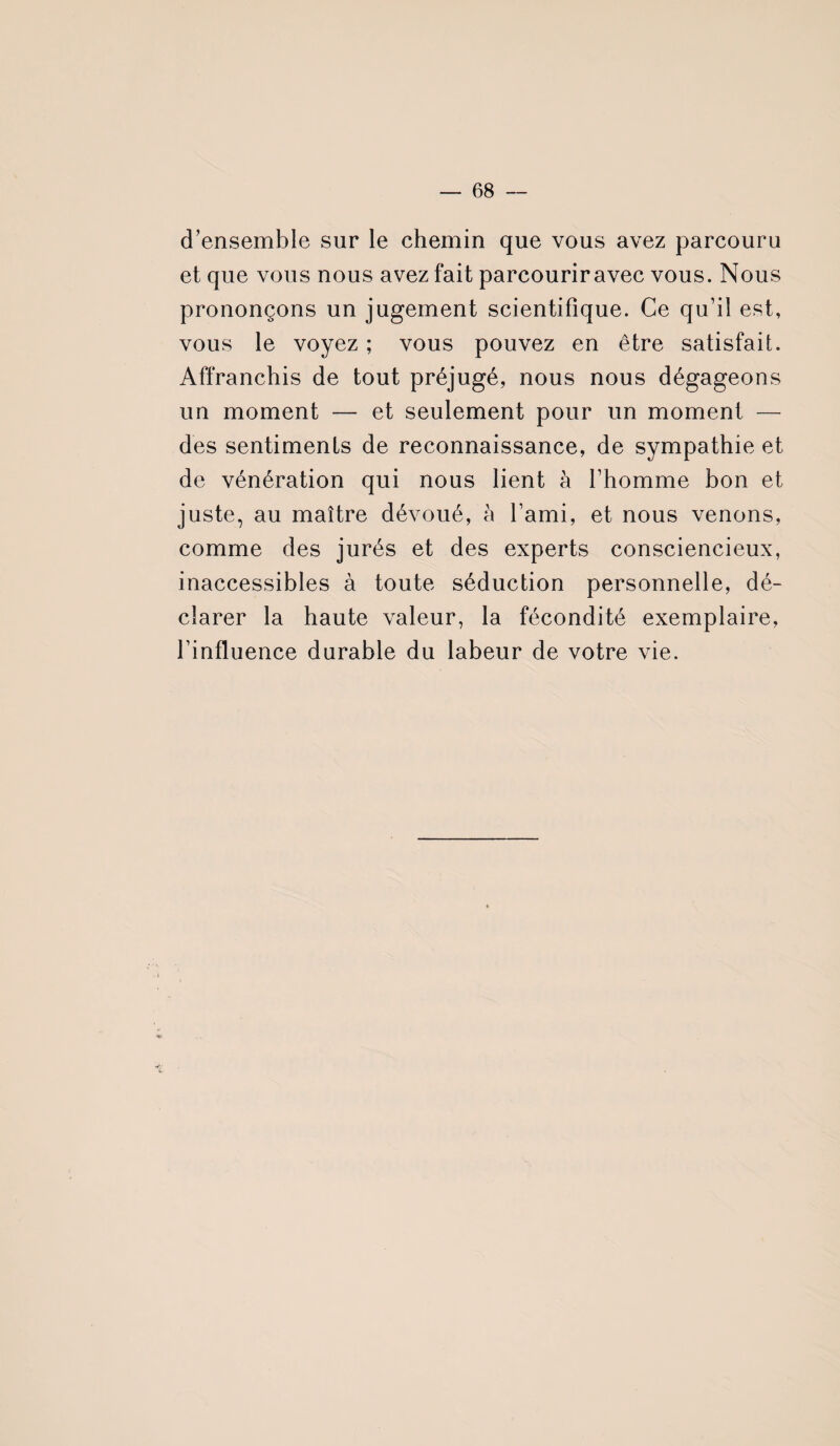 d’ensemble sur le chemin que vous avez parcouru et que vous nous avez fait parcouriravec vous. Nous prononçons un jugement scientifique. Ce qu’il est, vous le voyez ; vous pouvez en être satisfait. Affranchis de tout préjugé, nous nous dégageons un moment — et seulement pour un moment — des sentiments de reconnaissance, de sympathie et de vénération qui nous lient à l’homme bon et juste, au maître dévoué, à l’ami, et nous venons, comme des jurés et des experts consciencieux, inaccessibles à toute séduction personnelle, dé¬ clarer la haute valeur, la fécondité exemplaire, l’influence durable du labeur de votre vie.