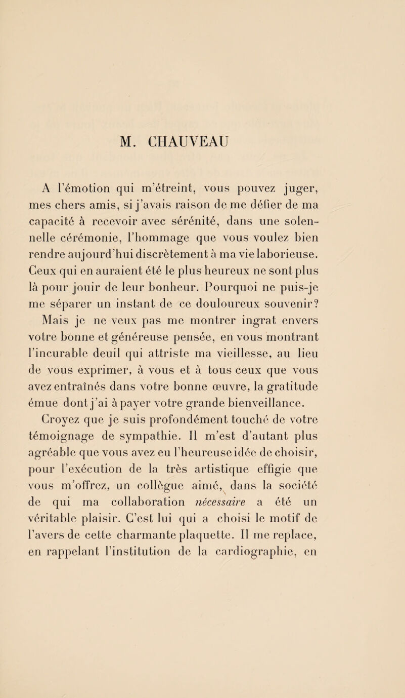 M. CHAUVEAU A Témotion qui m’étreint, vous pouvez juger, mes chers amis, si j’avais raison de me défier de ma capacité à recevoir avec sérénité, dans une solen¬ nelle cérémonie, l’hommage que vous voulez bien rendre aujourd’hui discrètement à ma vie laborieuse. Ceux qui en auraient été le plus heureux ne sont plus là pour jouir de leur bonheur. Pourquoi ne puis-je me séparer un instant de ce douloureux souvenir? Mais je ne veux pas me montrer ingrat envers votre bonne et généreuse pensée, en vous montrant l’incurable deuil qui attriste ma vieillesse, au lieu de vous exprimer, à vous et à tous ceux que vous avez entraînés dans votre bonne œuvre, la gratitude émue dont j’ai à payer votre grande bienveillance. Croyez que je suis profondément touché de votre témoignage de sympathie. Il m’est d’autant plus agréable que vous avez eu l’heureuse idée de choisir, pour l’exécution de la très artistique effigie que vous m’offrez, un collègue aimé, dans la société de qui ma collaboration nécessaire a été un véritable plaisir. C’est lui qui a choisi le motif de l’avers de cette charmante plaquette. Il me replace, en rappelant l’institution de la cardiographie, en