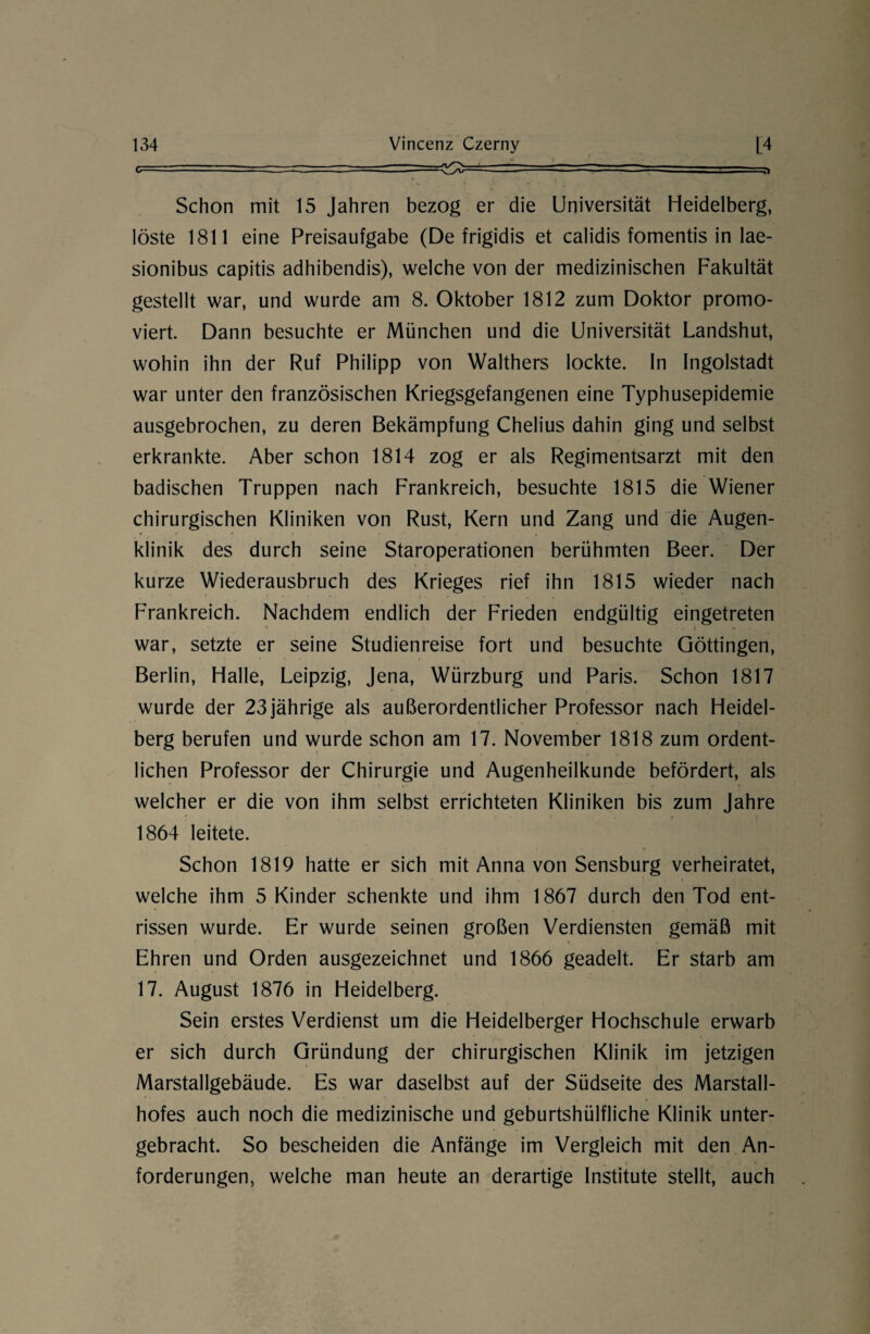 Schon mit 15 Jahren bezog er die Universität Heidelberg, löste 1811 eine Preisaufgabe (De frigidis et calidis fomentis in lae- sionibus capitis adhibendis), welche von der medizinischen Fakultät gestellt war, und wurde am 8. Oktober 1812 zum Doktor promo¬ viert. Dann besuchte er München und die Universität Landshut, wohin ihn der Ruf Philipp von Walthers lockte. In Ingolstadt war unter den französischen Kriegsgefangenen eine Typhusepidemie ausgebrochen, zu deren Bekämpfung Chelius dahin ging und selbst erkrankte. Aber schon 1814 zog er als Regimentsarzt mit den badischen Truppen nach Frankreich, besuchte 1815 die Wiener chirurgischen Kliniken von Rust, Kern und Zang und die Augen¬ klinik des durch seine Staroperationen berühmten Beer. Der kurze Wiederausbruch des Krieges rief ihn 1815 wieder nach Frankreich. Nachdem endlich der Frieden endgültig eingetreten war, setzte er seine Studienreise fort und besuchte Göttingen, Berlin, Halle, Leipzig, Jena, Würzburg und Paris. Schon 1817 wurde der 23 jährige als außerordentlicher Professor nach Heidel¬ berg berufen und wurde schon am 17. November 1818 zum ordent¬ lichen Professor der Chirurgie und Augenheilkunde befördert, als welcher er die von ihm selbst errichteten Kliniken bis zum Jahre 1864 leitete. Schon 1819 hatte er sich mit Anna von Sensburg verheiratet, welche ihm 5 Kinder schenkte und ihm 1867 durch den Tod ent¬ rissen wurde. Er wurde seinen großen Verdiensten gemäß mit Ehren und Orden ausgezeichnet und 1866 geadelt. Er starb am 17. August 1876 in Heidelberg. Sein erstes Verdienst um die Heidelberger Hochschule erwarb er sich durch Gründung der chirurgischen Klinik im jetzigen Marstallgebäude. Es war daselbst auf der Südseite des Marstall- hofes auch noch die medizinische und geburtshülfliche Klinik unter¬ gebracht. So bescheiden die Anfänge im Vergleich mit den An- * „ ?■ forderungen, welche man heute an derartige Institute stellt, auch