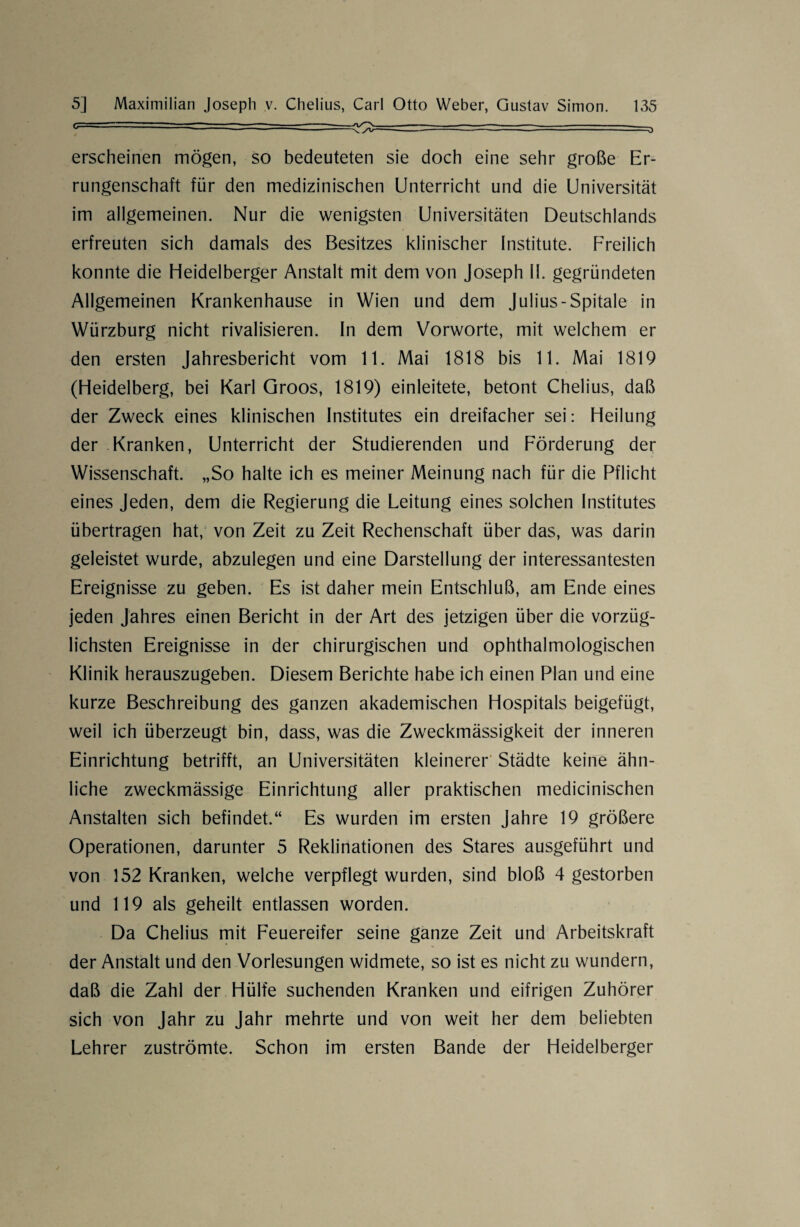 erscheinen mögen, so bedeuteten sie doch eine sehr große Er¬ rungenschaft für den medizinischen Unterricht und die Universität im allgemeinen. Nur die wenigsten Universitäten Deutschlands erfreuten sich damals des Besitzes klinischer Institute. Freilich konnte die Heidelberger Anstalt mit dem von Joseph II. gegründeten Allgemeinen Krankenhause in Wien und dem Julius-Spitale in Würzburg nicht rivalisieren. In dem Vorworte, mit welchem er den ersten Jahresbericht vom 11. Mai 1818 bis 11. Mai 1819 (Heidelberg, bei Karl Groos, 1819) einleitete, betont Chelius, daß der Zweck eines klinischen Institutes ein dreifacher sei: Heilung der Kranken, Unterricht der Studierenden und Förderung der Wissenschaft. „So halte ich es meiner Meinung nach für die Pflicht eines Jeden, dem die Regierung die Leitung eines solchen Institutes übertragen hat, von Zeit zu Zeit Rechenschaft über das, was darin geleistet wurde, abzulegen und eine Darstellung der interessantesten Ereignisse zu geben. Es ist daher mein Entschluß, am Ende eines jeden Jahres einen Bericht in der Art des jetzigen über die vorzüg¬ lichsten Ereignisse in der chirurgischen und ophthalmologischen Klinik herauszugeben. Diesem Berichte habe ich einen Plan und eine kurze Beschreibung des ganzen akademischen Hospitals beigefügt, weil ich überzeugt bin, dass, was die Zweckmässigkeit der inneren Einrichtung betrifft, an Universitäten kleinerer Städte keine ähn¬ liche zweckmässige Einrichtung aller praktischen medicinischen Anstalten sich befindet.“ Es wurden im ersten Jahre 19 größere Operationen, darunter 5 Reklinationen des Stares ausgeführt und von 152 Kranken, welche verpflegt wurden, sind bloß 4 gestorben und 119 als geheilt entlassen worden. Da Chelius mit Feuereifer seine ganze Zeit und Arbeitskraft der Anstalt und den Vorlesungen widmete, so ist es nicht zu wundern, daß die Zahl der Hülfe suchenden Kranken und eifrigen Zuhörer sich von Jahr zu Jahr mehrte und von weit her dem beliebten Lehrer zuströmte. Schon im ersten Bande der Heidelberger