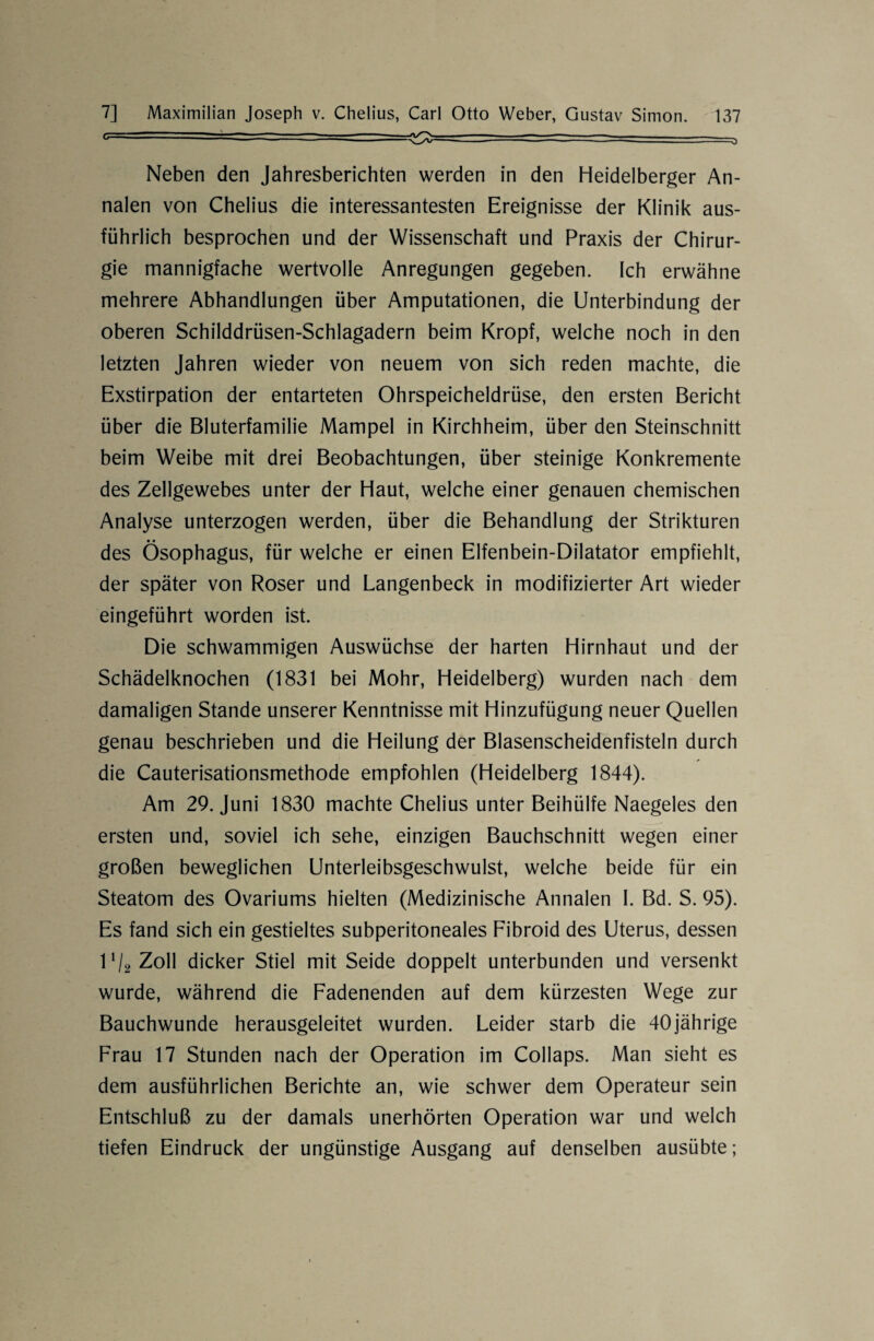 -' - ~~~ ~ --^-- ~ ~- -=^> Neben den Jahresberichten werden in den Heidelberger An¬ nalen von Chelius die interessantesten Ereignisse der Klinik aus¬ führlich besprochen und der Wissenschaft und Praxis der Chirur¬ gie mannigfache wertvolle Anregungen gegeben. Ich erwähne mehrere Abhandlungen über Amputationen, die Unterbindung der oberen Schilddrüsen-Schlagadern beim Kropf, welche noch in den letzten Jahren wieder von neuem von sich reden machte, die Exstirpation der entarteten Ohrspeicheldrüse, den ersten Bericht über die Bluterfamilie Mampel in Kirchheim, über den Steinschnitt beim Weibe mit drei Beobachtungen, über steinige Konkremente des Zellgewebes unter der Haut, welche einer genauen chemischen Analyse unterzogen werden, über die Behandlung der Strikturen • • des Ösophagus, für welche er einen Elfenbein-Dilatator empfiehlt, der später von Roser und Langenbeck in modifizierter Art wieder eingeführt worden ist. Die schwammigen Auswüchse der harten Hirnhaut und der Schädelknochen (1831 bei Mohr, Heidelberg) wurden nach dem damaligen Stande unserer Kenntnisse mit Hinzufügung neuer Quellen genau beschrieben und die Heilung der Blasenscheidenfisteln durch die Cauterisationsmethode empfohlen (Heidelberg 1844). Am 29. Juni 1830 machte Chelius unter Beihülfe Naegeles den ersten und, soviel ich sehe, einzigen Bauchschnitt wegen einer großen beweglichen Unterleibsgeschwulst, welche beide für ein Steatom des Ovariums hielten (Medizinische Annalen I. Bd. S. 95). Es fand sich ein gestieltes subperitoneales Fibroid des Uterus, dessen ll/2 Zoll dicker Stiel mit Seide doppelt unterbunden und versenkt wurde, während die Fadenenden auf dem kürzesten Wege zur Bauchwunde herausgeleitet wurden. Leider starb die 40jährige Frau 17 Stunden nach der Operation im Collaps. Man sieht es dem ausführlichen Berichte an, wie schwer dem Operateur sein Entschluß zu der damals unerhörten Operation war und welch tiefen Eindruck der ungünstige Ausgang auf denselben ausübte;
