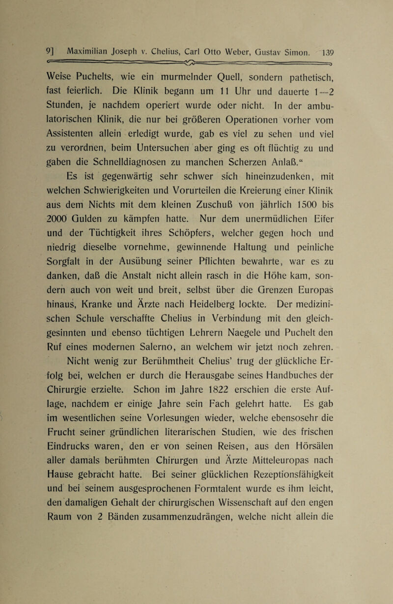 / .. ■ - ■ .. — ■ — Weise Puchelts, wie ein murmelnder Quell, sondern pathetisch, fast feierlich. Die Klinik begann um 11 Uhr und dauerte 1—2 Stunden, je nachdem operiert wurde oder nicht. In der ambu¬ latorischen Klinik, die nur bei größeren Operationen vorher vom Assistenten allein erledigt wurde, gab es viel zu sehen und viel zu verordnen, beim Untersuchen aber ging es oft flüchtig zu und gaben die Schnelldiagnosen zu manchen Scherzen Anlaß.“ Es ist gegenwärtig sehr schwer sich hineinzudenken, mit welchen Schwierigkeiten und Vorurteilen die Kreierung einer Klinik aus dem Nichts mit dem kleinen Zuschuß von jährlich 1500 bis 2000 Gulden zu kämpfen hatte. Nur dem unermüdlichen Eifer und der Tüchtigkeit ihres Schöpfers, welcher gegen hoch und niedrig dieselbe vornehme, gewinnende Haltung und peinliche Sorgfalt in der Ausübung seiner Pflichten bewahrte, war es zu danken, daß die Anstalt nicht allein rasch in die Höhe kam, son¬ dern auch von weit und breit, selbst über die Grenzen Europas hinaus, Kranke und Ärzte nach Heidelberg lockte. Der medizini¬ schen Schule verschaffte Chelius in Verbindung mit den gleich- gesinnten und ebenso tüchtigen Lehrern Naegele und Puchelt den Ruf eines modernen Salerno, an welchem wir jetzt noch zehren. Nicht wenig zur Berühmtheit Chelius’ trug der glückliche Er¬ folg bei, welchen er durch die Herausgabe seines Handbuches der Chirurgie erzielte. Schon im Jahre 1822 erschien die erste Auf¬ lage, nachdem er einige Jahre sein Fach gelehrt hatte. Es gab im wesentlichen seine Vorlesungen wieder, welche ebensosehr die Frucht seiner gründlichen literarischen Studien, wie des frischen Eindrucks waren, den er von seinen Reisen, aus den Hörsälen aller damals berühmten Chirurgen und Ärzte Mitteleuropas nach Hause gebracht hatte. Bei seiner glücklichen Rezeptionsfähigkeit und bei seinem ausgesprochenen Formtalent wurde es ihm leicht, den damaligen Gehalt der chirurgischen Wissenschaft auf den engen Raum von 2 Bänden zusammenzudrängen, welche nicht allein die