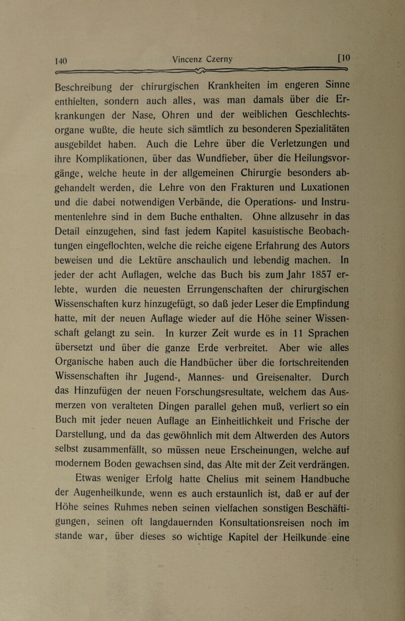 Beschreibung der chirurgischen Krankheiten im engeren Sinne enthielten, sondern auch alles, was man damals über die Er¬ krankungen der Nase, Ohren und der weiblichen Geschlechts¬ organe wußte, die heute sich sämtlich zu besonderen Spezialitäten ausgebildet haben. Auch die Lehre über die Verletzungen und ihre Komplikationen, über das Wundfieber, über die Heilungsvor¬ gänge, welche heute in der allgemeinen Chirurgie besonders ab¬ gehandelt werden, die Lehre von den Frakturen und Luxationen und die dabei notwendigen Verbände, die Operations- und Instru¬ mentenlehre sind in dem Buche enthalten. Ohne allzusehr in das Detail einzugehen, sind fast jedem Kapitel kasuistische Beobach¬ tungen eingeflochten, welche die reiche eigene Erfahrung des Autors beweisen und die Lektüre anschaulich und lebendig machen. In jeder der acht Auflagen, welche das Buch bis zum Jahr 1857 er¬ lebte, wurden die neuesten Errungenschaften der chirurgischen Wissenschaften kurz hinzugefügt, so daß jeder Leser die Empfindung hatte, mit der neuen Auflage wieder auf die Höhe seiner Wissen¬ schaft gelangt zu sein. In kurzer Zeit wurde es in 11 Sprachen übersetzt und über die ganze Erde verbreitet. Aber wie alles Organische haben auch die Handbücher über die fortschreitenden Wissenschaften ihr Jugend-, Mannes- und Greisenalter. Durch das Hinzufügen der neuen Forschungsresultate, welchem das Aus¬ merzen von veralteten Dingen parallel gehen muß, verliert so ein Buch mit jeder neuen Auflage an Einheitlichkeit und Frische der Darstellung, und da das gewöhnlich mit dem Altwerden des Autors selbst zusammenfällt, so müssen neue Erscheinungen, welche auf modernem Boden gewachsen sind, das Alte mit der Zeit verdrängen. Etwas weniger Erfolg hatte Chelius mit seinem Handbuche der Augenheilkunde, wenn es auch erstaunlich ist, daß er auf der Höhe seines Ruhmes neben seinen vielfachen sonstigen Beschäfti¬ gungen, seinen oft langdauernden Konsultationsreisen noch im stände war, über dieses so wichtige Kapitel der Heilkunde eine