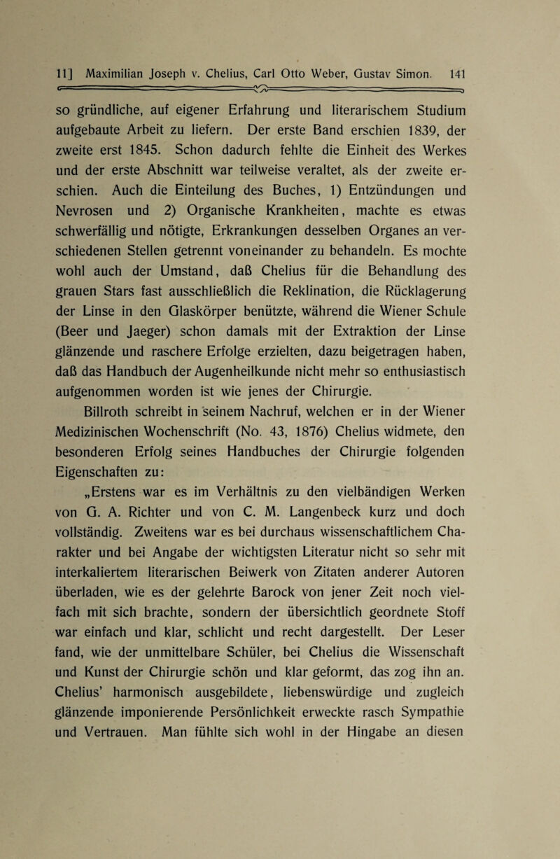 i-- ~ - ^-======■ — - - ==—> so gründliche, auf eigener Erfahrung und literarischem Studium aufgebaute Arbeit zu liefern. Der erste Band erschien 1839, der zweite erst 1845. Schon dadurch fehlte die Einheit des Werkes und der erste Abschnitt war teilweise veraltet, als der zweite er¬ schien. Auch die Einteilung des Buches, 1) Entzündungen und Nevrosen und 2) Organische Krankheiten, machte es etwas schwerfällig und nötigte, Erkrankungen desselben Organes an ver¬ schiedenen Stellen getrennt voneinander zu behandeln. Es mochte wohl auch der Umstand, daß Chelius für die Behandlung des grauen Stars fast ausschließlich die Reklination, die Rücklagerung der Linse in den Glaskörper benützte, während die Wiener Schule (Beer und Jaeger) schon damals mit der Extraktion der Linse glänzende und raschere Erfolge erzielten, dazu beigetragen haben, daß das Handbuch der Augenheilkunde nicht mehr so enthusiastisch aufgenommen worden ist wie jenes der Chirurgie. Billroth schreibt in seinem Nachruf, welchen er in der Wiener Medizinischen Wochenschrift (No. 43, 1876) Chelius widmete, den besonderen Erfolg seines Handbuches der Chirurgie folgenden Eigenschaften zu: „Erstens war es im Verhältnis zu den vielbändigen Werken von G. A. Richter und von C. M. Langenbeck kurz und doch vollständig. Zweitens war es bei durchaus wissenschaftlichem Cha¬ rakter und bei Angabe der wichtigsten Literatur nicht so sehr mit interkaliertem literarischen Beiwerk von Zitaten anderer Autoren überladen, wie es der gelehrte Barock von jener Zeit noch viel¬ fach mit sich brachte, sondern der übersichtlich geordnete Stoff war einfach und klar, schlicht und recht dargestellt. Der Leser fand, wie der unmittelbare Schüler, bei Chelius die Wissenschaft und Kunst der Chirurgie schön und klar geformt, das zog ihn an. Chelius’ harmonisch ausgebildete, liebenswürdige und zugleich glänzende imponierende Persönlichkeit erweckte rasch Sympathie und Vertrauen. Man fühlte sich wohl in der Hingabe an diesen