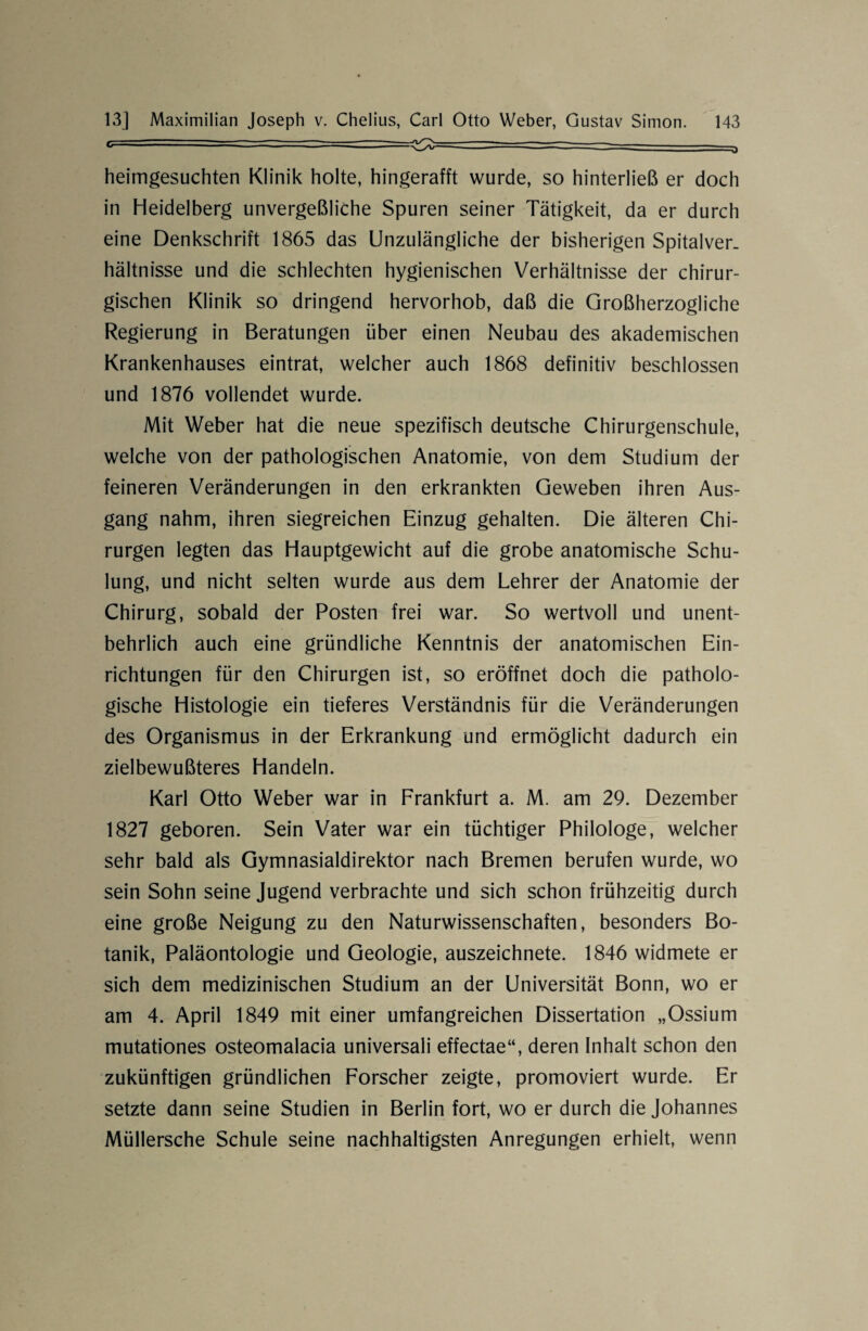 c  1  -— ' —  - • r^> ——————---- ' ' ■ o heimgesuchten Klinik holte, hingerafft wurde, so hinterließ er doch in Heidelberg unvergeßliche Spuren seiner Tätigkeit, da er durch eine Denkschrift 1865 das Unzulängliche der bisherigen Spitalver¬ hältnisse und die schlechten hygienischen Verhältnisse der chirur¬ gischen Klinik so dringend hervorhob, daß die Großherzogliche Regierung in Beratungen über einen Neubau des akademischen Krankenhauses eintrat, welcher auch 1868 definitiv beschlossen und 1876 vollendet wurde. Mit Weber hat die neue spezifisch deutsche Chirurgenschule, welche von der pathologischen Anatomie, von dem Studium der feineren Veränderungen in den erkrankten Geweben ihren Aus¬ gang nahm, ihren siegreichen Einzug gehalten. Die älteren Chi¬ rurgen legten das Hauptgewicht auf die grobe anatomische Schu¬ lung, und nicht selten wurde aus dem Lehrer der Anatomie der Chirurg, sobald der Posten frei war. So wertvoll und unent¬ behrlich auch eine gründliche Kenntnis der anatomischen Ein¬ richtungen für den Chirurgen ist, so eröffnet doch die patholo¬ gische Histologie ein tieferes Verständnis für die Veränderungen des Organismus in der Erkrankung und ermöglicht dadurch ein zielbewußteres Handeln. Karl Otto Weber war in Frankfurt a. M. am 29. Dezember 1827 geboren. Sein Vater war ein tüchtiger Philologe, welcher sehr bald als Gymnasialdirektor nach Bremen berufen wurde, wo sein Sohn seine Jugend verbrachte und sich schon frühzeitig durch eine große Neigung zu den Naturwissenschaften, besonders Bo¬ tanik, Paläontologie und Geologie, auszeichnete. 1846 widmete er sich dem medizinischen Studium an der Universität Bonn, wo er am 4. April 1849 mit einer umfangreichen Dissertation „Ossium mutationes osteomalacia universali effectae“, deren Inhalt schon den zukünftigen gründlichen Forscher zeigte, promoviert wurde. Er setzte dann seine Studien in Berlin fort, wo er durch die Johannes Müllersche Schule seine nachhaltigsten Anregungen erhielt, wenn