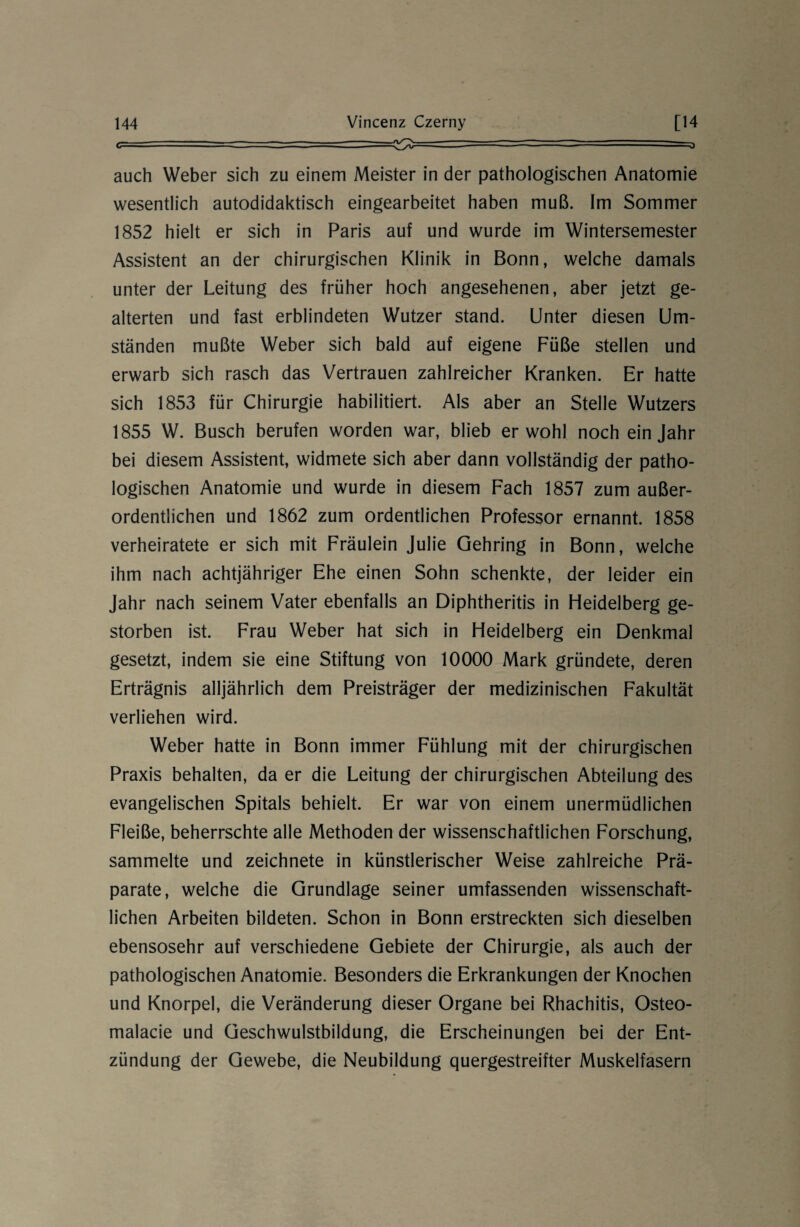 c - ■ - —-■ - —---=~ —~j auch Weber sich zu einem Meister in der pathologischen Anatomie wesentlich autodidaktisch eingearbeitet haben muß. Im Sommer 1852 hielt er sich in Paris auf und wurde im Wintersemester Assistent an der chirurgischen Klinik in Bonn, welche damals unter der Leitung des früher hoch angesehenen, aber jetzt ge¬ alterten und fast erblindeten Wutzer stand. Unter diesen Um¬ ständen mußte Weber sich bald auf eigene Füße stellen und erwarb sich rasch das Vertrauen zahlreicher Kranken. Er hatte sich 1853 für Chirurgie habilitiert. Als aber an Stelle Wutzers 1855 W. Busch berufen worden war, blieb er wohl noch ein Jahr bei diesem Assistent, widmete sich aber dann vollständig der patho¬ logischen Anatomie und wurde in diesem Fach 1857 zum außer¬ ordentlichen und 1862 zum ordentlichen Professor ernannt. 1858 verheiratete er sich mit Fräulein Julie Gehring in Bonn, welche ihm nach achtjähriger Ehe einen Sohn schenkte, der leider ein Jahr nach seinem Vater ebenfalls an Diphtheritis in Heidelberg ge¬ storben ist. Frau Weber hat sich in Heidelberg ein Denkmal gesetzt, indem sie eine Stiftung von 10000 Mark gründete, deren Erträgnis alljährlich dem Preisträger der medizinischen Fakultät verliehen wird. Weber hatte in Bonn immer Fühlung mit der chirurgischen Praxis behalten, da er die Leitung der chirurgischen Abteilung des evangelischen Spitals behielt. Er war von einem unermüdlichen Fleiße, beherrschte alle Methoden der wissenschaftlichen Forschung, sammelte und zeichnete in künstlerischer Weise zahlreiche Prä¬ parate, welche die Grundlage seiner umfassenden wissenschaft¬ lichen Arbeiten bildeten. Schon in Bonn erstreckten sich dieselben ebensosehr auf verschiedene Gebiete der Chirurgie, als auch der pathologischen Anatomie. Besonders die Erkrankungen der Knochen und Knorpel, die Veränderung dieser Organe bei Rhachitis, Osteo- malacie und Geschwulstbildung, die Erscheinungen bei der Ent¬ zündung der Gewebe, die Neubildung quergestreifter Muskelfasern