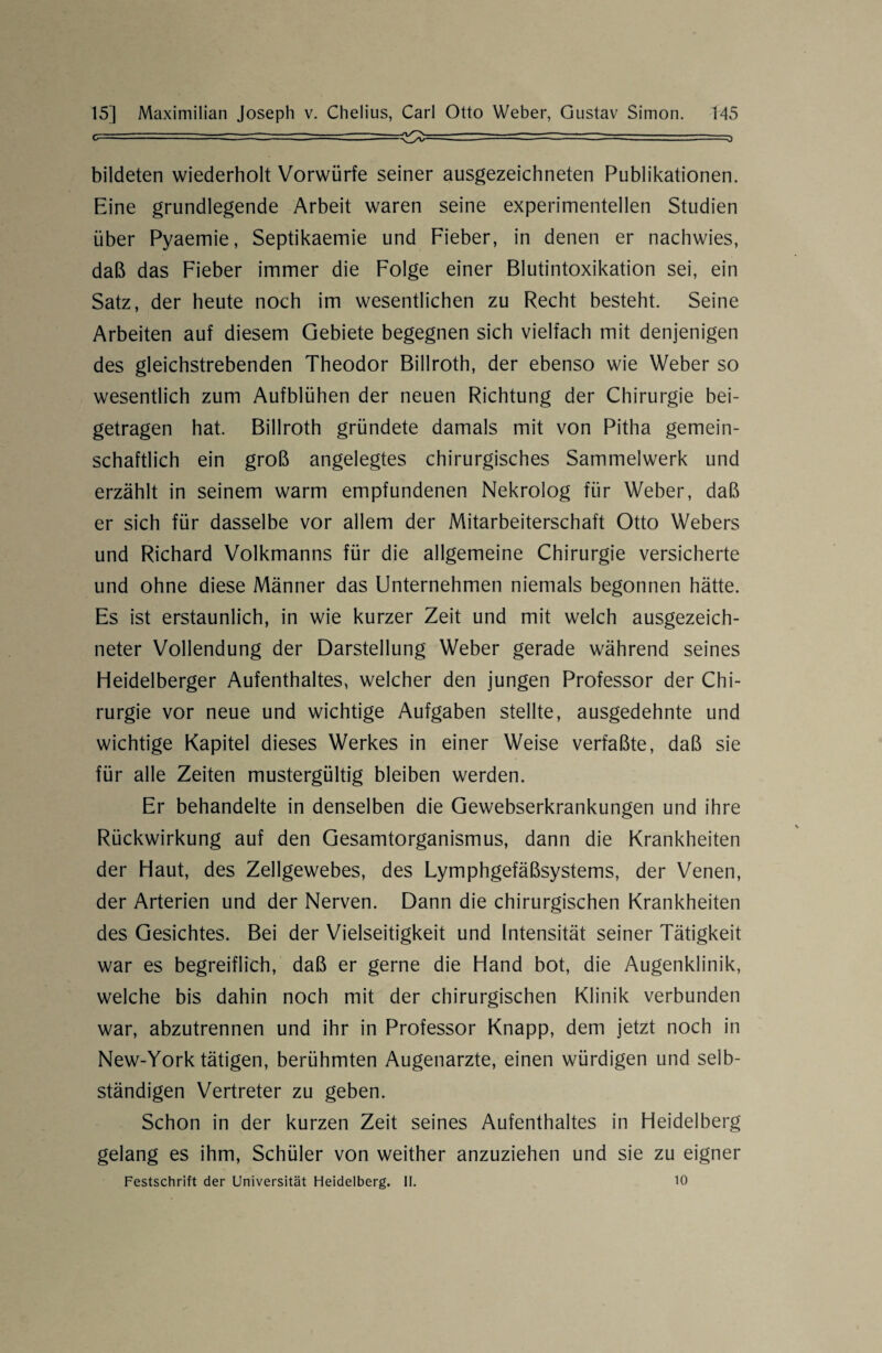 bildeten wiederholt Vorwürfe seiner ausgezeichneten Publikationen. Eine grundlegende Arbeit waren seine experimentellen Studien über Pyaemie, Septikaemie und Fieber, in denen er nachwies, daß das Fieber immer die Folge einer Blutintoxikation sei, ein Satz, der heute noch im wesentlichen zu Recht besteht. Seine Arbeiten auf diesem Gebiete begegnen sich vielfach mit denjenigen des gleichstrebenden Theodor Billroth, der ebenso wie Weber so wesentlich zum Aufblühen der neuen Richtung der Chirurgie bei¬ getragen hat. Billroth gründete damals mit von Pitha gemein¬ schaftlich ein groß angelegtes chirurgisches Sammelwerk und erzählt in seinem warm empfundenen Nekrolog für Weber, daß er sich für dasselbe vor allem der Mitarbeiterschaft Otto Webers und Richard Volkmanns für die allgemeine Chirurgie versicherte und ohne diese Männer das Unternehmen niemals begonnen hätte. Es ist erstaunlich, in wie kurzer Zeit und mit welch ausgezeich¬ neter Vollendung der Darstellung Weber gerade während seines Heidelberger Aufenthaltes, welcher den jungen Professor der Chi¬ rurgie vor neue und wichtige Aufgaben stellte, ausgedehnte und wichtige Kapitel dieses Werkes in einer Weise verfaßte, daß sie für alle Zeiten mustergültig bleiben werden. Er behandelte in denselben die Gewebserkrankungen und ihre Rückwirkung auf den Gesamtorganismus, dann die Krankheiten der Haut, des Zellgewebes, des Lymphgefäßsystems, der Venen, der Arterien und der Nerven. Dann die chirurgischen Krankheiten des Gesichtes. Bei der Vielseitigkeit und Intensität seiner Tätigkeit war es begreiflich, daß er gerne die Hand bot, die Augenklinik, welche bis dahin noch mit der chirurgischen Klinik verbunden war, abzutrennen und ihr in Professor Knapp, dem jetzt noch in New-York tätigen, berühmten Augenärzte, einen würdigen und selb¬ ständigen Vertreter zu geben. Schon in der kurzen Zeit seines Aufenthaltes in Heidelberg gelang es ihm, Schüler von weither anzuziehen und sie zu eigner Festschrift der Universität Heidelberg. II. 10